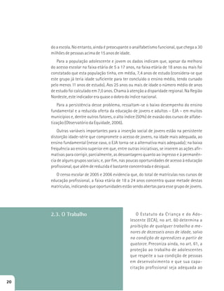 do a escola. No entanto, ainda é preocupante o analfabetismo funcional, que chega a 30 
milhões de pessoas acima de 15 anos de idade. 
Para a população adolescente e jovem os dados indicam que, apesar da melhora 
do acesso escolar na faixa etária de 5 a 17 anos, na faixa etária de 18 anos ou mais foi 
constatado que esta população tinha, em média, 7,4 anos de estudo (considera-se que 
este grupo já teria idade suficiente para ter concluído o ensino médio, tendo cursado 
pelo menos 11 anos de estudo). Aos 25 anos ou mais de idade o número médio de anos 
de estudo foi calculado em 7,0 anos. Chama à atenção a disparidade regional. Na Região 
Nordeste, este indicador era quase o dobro do índice nacional. 
Para a persistência desse problema, ressaltam-se o baixo desempenho do ensino 
fundamental e a reduzida oferta da educação de jovens e adultos – EJA – em muitos 
municípios e, dentre outros fatores, o alto índice (50%) de evasão dos cursos de alfabe-tização 
(Observatório da Equidade, 2006). 
Outras variáveis importantes para a inserção social de jovens estão na persistente 
distorção idade-série que compromete o acesso de jovens, na idade mais adequada, ao 
ensino fundamental (nesse caso, o EJA torna-se a alternativa mais adequada); na baixa 
frequência ao ensino superior em que, entre outras iniciativas, se inserem as ações afir-mativas 
para corrigir, parcialmente, as desvantagens quanto ao ingresso e à permanên-cia 
de alguns grupos sociais; e, por fim, nas poucas oportunidades de acesso à educação 
profissional, que além de reduzida é bastante concentrada e desigual. 
O censo escolar de 2005 e 2006 evidencia que, do total de matrículas nos cursos de 
educação profissional, a faixa etária de 18 a 24 anos concentra quase metade destas 
matrículas, indicando que oportunidades estão sendo abertas para esse grupo de jovens. 
2.3. O Trabalho O Estatuto da Criança e do Ado-lescente 
(ECA), no art. 60 determina a 
proibição de qualquer trabalho a me-nores 
de dezesseis anos de idade, salvo 
na condição de aprendizes a partir de 
quatorze. Preconiza ainda, no art. 61, a 
proteção ao trabalho de adolescentes 
que respeite a sua condição de pessoas 
em desenvolvimento e que sua capa-citação 
profissional seja adequada ao 
20 
 