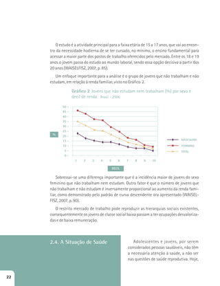 O estudo é a atividade principal para a faixa etária de 15 a 17 anos, que vai ao encon-tro 
da necessidade hodierna de se ter cursado, no mínimo, o ensino fundamental para 
acessar a maior parte dos postos de trabalho oferecidos pelo mercado. Entre os 18 e 19 
anos o jovem passa do estudo ao mundo laboral, sendo essa opção decisiva a partir dos 
20 anos (WAISELFISZ, 2007, p. 85). 
Um enfoque importante para a análise é o grupo de jovens que não trabalham e não 
Gráfico 2 Jovens que não estudam nem trabalham (%) por sexo e 
decil de renda. Brasil - 2006 
50 - 
45 - 
40 - 
35 - 
30 - 
25 - 
20 - 
15 - 
10 - 
5 - 
0 - 
1 2 3 4 5 6 7 8 9 10 
MASCULINO 
DECIL 
% 
FEMININO 
TOTAL 
estudam, em relação à renda familiar, visto no Gráfico 2. 
Sobressai-se uma diferença importante que é a incidência maior de jovens do sexo 
feminino que não trabalham nem estudam. Outro fator é que o número de jovens que 
não trabalham e não estudam é inversamente proporcional ao aumento da renda fami-liar, 
como demonstrado pelo padrão de curva descendente ora apresentado (WAISEL-FISZ, 
2007, p. 90). 
O restrito mercado de trabalho pode reproduzir as hierarquias sociais existentes, 
consequentemente os jovens de classe social baixa passam a ter ocupações desvaloriza-das 
e de baixa remuneração. 
Adolescentes e jovens, por serem 
considerados pessoas saudáveis, não têm 
a necessária atenção à saúde, a não ser 
nas questões de saúde reprodutiva. Hoje, 
2.4. A Situação de Saúde 
22 
 
