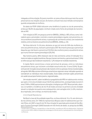 indagada a última relação. Os jovens mantêm-se como a faixa etária que mais faz uso de 
preservativos nas relações sexuais. Os homens utilizam mais esse método contraceptivo 
quando comparados às mulheres. 
Os dados da PCAP-2008 indicaram uma tendência à queda no uso de preservativo, 
ainda que 96,6% da população o tenham citado como forma de proteção da transmis-são 
ao HIV. 
Com relação às DST, em pesquisa anterior (BRASIL, 2006a), o MS utilizou como indi-cadores 
para a prevenção e controle o exame ginecológico regular, com preventivo, en-tre 
as mulheres sexualmente ativas, e a presença de corrimento uretral, com tratamento 
médico, entre os homens sexualmente ativos (BRASIL, 2006a, p. 24). 
Na faixa etária de 15-24 anos, destacou-se que em torno de 50% das mulheres jo-vens 
sexualmente ativas, realizam a prevenção a DST. No entanto preocupa o percentual 
daquelas que não fazem o preventivo (19,5%) e das mulheres jovens sexualmente ativas 
que nunca fizeram exame ginecológico (29,2%). 
Nos homens jovens, 96% relataram não ter tido corrimento uretral. O indicador foi o 
maior em todas as regiões brasileiras. Dos que tiveram corrimento, o percentual maior (1,9%) 
se refere aos que não receberam tratamento. 1,2% relatam ter recebido tratamento. 
A região Norte concentrava o maior percentual de pessoas, entre os indivíduos 
sexualmente ativos, que iniciaram a atividade sexual antes dos 15 anos (32%). Os per-centuais 
de iniciação sexual precoce são maiores entre as pessoas menos escolarizadas, 
atingindo 36% Não existem diferenças estatísticas regionais nesse indicador quando se 
consideram os indivíduos mais escolarizados. Esses dados orientam ações preventivas 
em saúde sexual para homens jovens, regionalizadas. 
Um estudo recente6, sobre incidência e prognóstico de HPV em adolescentes revelou 
que após o início da atividade sexual 36,5% das adolescentes, acompanhadas durante 5 
anos (1999 a 2006) apresentaram alterações citológicas por HPV. Nesse período, obser-vou- 
se também a incidência de 24,1% de lesões cervicais no primeiro ano de atividade 
sexual e a redução nos quatro anos subsequentes, com variação entre 3 e 8%, mostran-do 
a regressão, com o tempo, na maioria das lesões. 
2.4.2.2 Saúde Reprodutiva 
No Brasil a taxa de fecundidade específica, na faixa etária de 15 a 19, vem diminuin-do 
nos últimos anos. Em 1990 ela representava 98 para cada mil adolescentes que tive-ram 
filhos, em 2007 a taxa foi de 78. Essa retração foi apontada pelo estudo de Elza Ber-quó 
e Suzana Cavenaghi (2005) baseado em três fontes de dados: as pesquisas do IBGE, 
6 ƐƚƵĚŽƐŽďƌĞĂŝŶĐŝĚġŶĐŝĂ͕ŽƉƌŽŐŶſƐƟĐŽĞŽƟƉŽĚĞůĞƐƁĞƐ͕ĐĂƵƐĂĚĂƐƉŽƌ,WsĞŵĂĚŽůĞƐĐĞŶƚĞƐ͘ƉĞƐƋƵŝƐĂ 
ŽĐŽƌƌĞƵĞŶƚƌĞϭϵϵϯĞϮϬϬϲŶŽ,ŽƐƉŝƚĂůĚĞ:ĂĐĂƌĞƉĂŐƵĄŶŽZŝŽĚĞ:ĂŶĞŝƌŽ͕ƌĞĂůŝǌĂĚĂƉĞůĂƌĂ͘ĞŶŝƐĞDŽŶƚĞŝ- 
ƌŽ;ŝŽĐƌƵǌͿ. 
36 
 