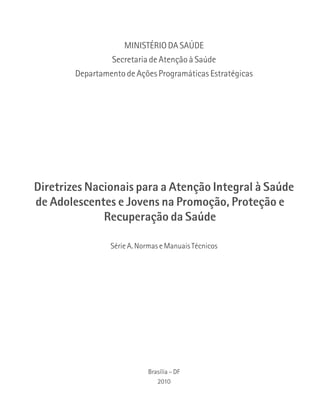 MINISTÉRIO DA SAÚDE 
Secretaria de Atenção à Saúde 
Departamento de Ações Programáticas Estratégicas 
Diretrizes Nacionais para a Atenção Integral à Saúde 
de Adolescentes e Jovens na Promoção, Proteção e 
Recuperação da Saúde 
Série A. Normas e Manuais Técnicos 
Brasília – DF 
2010 
 