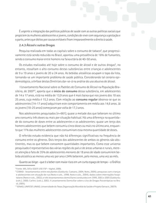 É urgente a integração das políticas públicas de saúde com as outras políticas sociais que 
propiciem às mulheres adolescentes e jovens, condições de viver com segurança a gestação e 
o parto, antes que óbitos por causas evitáveis firam irreparavelmente o direito à saúde. 
2.4.3 Álcool e outras Drogas 
Pesquisa realizada em todas as capitais sobre o consumo de tabaco8, que progressi-vamente 
está sendo reduzido no Brasil, apontou uma prevalência de 16% de fumantes, 
sendo o consumo maior entre homens na faixa etária de 40-50 anos. 
Os estudos realizados até hoje sobre o consumo de álcool e de outras drogas9, no 
entanto, ressaltam o alto consumo destas substâncias entre crianças e adolescentes 
de 9 a 19 anos e jovens de 20 a 24 anos. As bebidas alcoólicas ocupam o topo da lista, 
tornando-se um importante problema de saúde pública. Considerando tal cenário epi-demiológico, 
a ênfase destas Diretrizes dar-se-á na análise do uso abusivo de álcool. 
I Levantamento Nacional sobre os Padrões de Consumo de Álcool na População Bra-sileira, 
de 200710, aponta que o início do consumo dessa substância, em adolescentes 
de 14 a 17 anos, está na média de 13,9 anos que é mais baixa que nos jovens dos 18 aos 
25 anos, cuja média é 15,3 anos. Com relação ao consumo regular observa-se que os 
adolescentes (14-17 anos) adquiriram este comportamento em média aos 14,6 anos. Já 
os jovens (18-25 anos) começaram por volta de 17,3 anos. 
Nos adolescentes pesquisados (n=661), quase a metade dos que beberam no último 
ano consumiu três doses ou mais por situação habitual. Há uma diferença na quantida-de 
do consumo de doses entre as adolescentes e os adolescentes: quase um terço dos 
homens adolescentes que bebem consumiu cinco doses ou mais no último ano, enquan-to 
que 11% das mulheres adolescentes consumiram essa mesma quantidade de doses. 
O referido estudo evidencia que não há diferenças significativas na frequência de 
consumo entre os gêneros. Dois terços dos adolescentes de ambos os gêneros são abs-tinentes, 
mas os que bebem consomem quantidades importantes. Como esse universo 
pesquisado é representativo das várias regiões do país e de áreas urbanas e rurais, mere-ce 
atenção o fato de 35% de adolescentes menores de 18 anos de idade consumirem be-bida 
alcoólica ao menos uma vez por ano e 24% beberem, pelo menos, uma vez ao mês. 
Quanto ao binge – que é o beber com maior risco em um curto espaço de tempo – o Gráfico 
8 Fonte: MS, SVS e SGEP, USP, FSP – Vigitel, 2006. 
9Z/ͲůĞǀĂŶƚĂŵĞŶƚŽƐĞŶƚƌĞĞƐƚƵĚĂŶƚĞƐ;'ĂůĚƵƌſǌ͖ĂĞƚĂŶŽ͕ϮϬϬϰ͖EŽƚŽ͕ϮϬϬϰͿ͖ƉĞƐƋƵŝƐĂƐĐŽŵĐƌŝĂŶĕĂƐ 
ĞĂĚŽůĞƐĐĞŶƚĞƐĞŵƐŝƚƵĂĕĆŽĚĞƌƵĂ;EŽƚŽĞĐŽůƐ͕͘ϭϵϵϴ͖EŽƚŽĞĐŽůƐ͕͘ϮϬϬϰͿ͖ĚĂĚŽƐƐŽďƌĞŝŶƚĞƌŶĂĕƁĞƐŚŽƐƉŝ- 
ƚĂůĂƌĞƐ;EŽƚŽĞĐŽůƐ͕͘ϮϬϬϮͿ͖ĞƚƌġƐůĞǀĂŶƚĂŵĞŶƚŽƐĚŽŵŝĐŝůŝĂƌĞƐĐŽŶĚƵǌŝĚŽƐĞŵϭϵϵϵ͕ϮϬϬϭĞϮϬϬϱ;'ĂůĚƵƌſǌ͖ 
;ĐŽůƐ͘Ϳ͕ϮϬϬϬ͖ĂƌůŝŶŝ͖;ĐŽůƐ͘Ϳ͕ϮϬϬϮ͖//ĞǀĂŶƚĂŵĞŶƚŽŽŵŝĐŝůŝĂƌƐŽďƌĞŽhƐŽĚĞƌŽŐĂƐWƐŝĐŽƚƌſƉŝĐĂƐŶŽƌĂ- 
sil, 2005). 
10^E͕hE/^W͕hE/͕hŶŝǀĞƌƐŝĚĂĚĞĚŽdĞǆĂƐ͕KƌŐĂŶŝǌĂĕĆŽDƵŶĚŝĂůĚĂ^ĂƷĚĞĞWƌŽũĞƚŽ'ĞŶĂĐŝƐ͕ϮϬϬϳď͘ 
41 
 