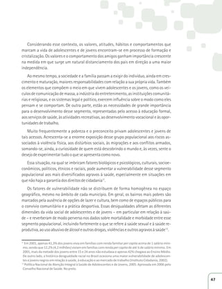 Considerando esse contexto, os valores, atitudes, hábitos e comportamentos que 
marcam a vida de adolescentes e de jovens encontram-se em processo de formação e 
cristalização. Os valores e o comportamento dos amigos ganham importância crescente 
na medida em que surge um natural distanciamento dos pais em direção a uma maior 
independência. 
Ao mesmo tempo, a sociedade e a família passam a exigir do indivíduo, ainda em cres-cimento 
e maturação, maiores responsabilidades com relação a sua própria vida. Também 
os elementos que compõem o meio em que vivem adolescentes e os jovens, como os veí-culos 
de comunicação de massa, a indústria do entretenimento, as instituições comunitá-rias 
e religiosas, e os sistemas legal e político, exercem influência sobre o modo como eles 
pensam e se comportam. De outra parte, estão as necessidades de grande importância 
para o desenvolvimento desse segmento, representadas pelo acesso à educação formal, 
aos serviços de saúde, às atividades recreativas, ao desenvolvimento vocacional e às opor-tunidades 
de trabalho. 
Muito frequentemente a pobreza e o preconceito privam adolescentes e jovens de 
tais acessos. Acrescenta-se a enorme exposição desse grupo populacional aos riscos as-sociados 
à violência física, aos distúrbios sociais, às migrações e aos conflitos armados, 
somando-se, ainda, a curiosidade de quem está descobrindo o mundo e, às vezes, sente o 
desejo de experimentar tudo o que se apresenta como novo. 
Essa situação, na qual se imbricam fatores biológicos e psicológicos, culturais, socioe-conômicos, 
políticos, étnicos e raciais, pode aumentar a vulnerabilidade desse segmento 
populacional aos mais diversificados agravos à saúde, especialmente em situações em 
que não haja a garantia dos direitos de cidadania11. 
Os fatores de vulnerabilidade não se distribuem de forma homogênea no espaço 
geográfico, mesmo no âmbito de cada município. Em geral, os bairros mais pobres são 
marcados pela ausência de opções de lazer e cultura, bem como de espaços públicos para 
o convívio comunitário e a prática desportiva. Essas desigualdades afetam as diferentes 
dimensões da vida social de adolescentes e de jovens – em particular em relação à saú-de 
– e reverberam de modo perverso nos dados sobre mortalidade e morbidade entre esse 
segmento populacional, incluindo fortemente o que se refere à saúde sexual e à saúde re-produtiva, 
ao uso abusivo de álcool e outras drogas, violências e outros agravos à saúde12. 
11 ŵϮϬϬϭ͕ĂƉĞŶĂƐϰϭ͕ϯйĚŽƐũŽǀĞŶƐǀŝǀŝĂĞŵĨĂŵşůŝĂƐĐŽŵƌĞŶĚĂĨĂŵŝůŝĂƌper capita acima de 1 salário míni- 
ŵŽ͕ƐĞŶĚŽƋƵĞϭϮ͕Ϯй;ϰ͕ϮŵŝůŚƁĞƐͿǀŝǀŝĂŵĞŵĨĂŵşůŝĂƐĐŽŵƌĞŶĚĂper capita de até ¼ de salário mínimo. Em 
2001, mais da metade dos jovens entre 15 e 24 anos não estudava e apenas 42% chegava ao Ensino Médio. 
ĞŽƵƚƌŽůĂĚŽ͕ĂŚŝƐƚſƌŝĐĂĚĞƐŝŐƵĂůĚĂĚĞƌĂĐŝĂůŶŽƌĂƐŝůŽĐĂƐŝŽŶĂƵŵĂŵĂŝŽƌǀƵůŶĞƌĂďŝůŝĚĂĚĞĚĞĂĚŽůĞƐĐĞŶ- 
ƚĞƐĞũŽǀĞŶƐŶĞŐƌŽƐĞŵƌĞůĂĕĆŽăƐĂƷĚĞ͕ăĞĚƵĐĂĕĆŽĞĂŽŵĞƌĐĂĚŽĚĞƚƌĂďĂůŚŽ;/ŶƐƟƚƵƚŽŝĚĂĚĂŶŝĂ͕ϮϬϬϮͿ͘ 
12WŽůşƟĐĂEĂĐŝŽŶĂůĚĞƚĞŶĕĆŽ/ŶƚĞŐƌĂůă^ĂƷĚĞĚĞĚŽůĞƐĐĞŶƚĞƐĞĚĞ:ŽǀĞŶƐ͕ϮϬϬϱ͘ƉƌŽǀĂĚĂĞŵϮϬϬϲƉĞůŽ 
Conselho Nacional de Saúde. No prelo. 
47 
 