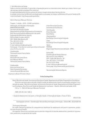 © 2010 Ministério da Saúde. 
Todos os direitos reservados. É permitida a reprodução parcial ou total desta obra, desde que citada a fonte e que 
não seja para venda ou qualquer fim comercial. 
A responsabilidade pelos direitos autorais de textos e imagens desta obra é da área técnica. 
A coleção institucional do Ministério da Saúde pode ser acessada, na íntegra, na Biblioteca Virtual em Saúde do Mi-nistério 
da Saúde: http://www.saude.gov.br/bvs 
Série A. Normas e Manuais Técnicos 
Tiragem: 1ª edição – 2010 – 25.000 exemplares 
Elaboração, distribuição e informações: 
MINISTÉRIO DA SAÚDE 
Secretaria de Atenção à Saúde 
Departamento de Ações Programáticas Estratégicas 
Área Técnica de Saúde do Adolescente e do Jovem 
Esplanada dos Ministérios, bloco G, 
Edifício Sede, 6º andar, sala 614 
CEP: 70058-900, Brasília-DF 
Tels.: (61) 3315-3745 
Fax: (61) 3326-0437 
E-mail: adolescente@saude.gov.br 
Homepage: http://portal.saude.gov.br/portal/saude/ 
area.cfm?id_area=241 
Coordenação: 
Thereza de Lamare Franco Netto 
Elaboração: 
Ana Sudária de Lemos Serra 
Feizi Masrour Milani 
Thereza de Lamare Franco Netto 
Lílian Cherulli de Carvalho 
Leonardo da Silva Oliveira 
Contribuição: 
Eliana Dourado 
Gisele Bahia 
Projeto gráfico: 
Duo Design Comunicação Integrada 
Capa: 
Duo Design Comunicação Integrada 
Apoio: 
FIOCRUZ 
Organização Panamericana de Saúde – OPAS 
Editora MS 
Coordenação de Gestão Editorial 
SIA, trecho 4, lotes 540/610 
CEP: 71200-040, Brasília - DF 
Tels.: (61) 3233-1774 / 2020 
Fax: (61) 3233-9558 
E-mail: editora.ms@saude.gov.br 
Home page: http://www.saude.gov.br/editora 
Normalização: Delano de Aquino 
Ficha Catalográfica 
Colaboração: 
Ana Luísa Lemos Serra 
Fábio Tomasello Guimarães 
Juliana Rezende Melo da Silva 
Impresso no Brasil / Printed in Brazil 
_______________________________________________________________________________________ 
Brasil. Ministério da Saúde. Secretaria de Atenção em Saúde. Departamento de Ações Programáticas Estratégicas. 
Diretrizes nacionais para a atenção integral à saúde de adolescentes e jovens na promoção, proteção e recu-peração 
da saúde. / Ministério da Saúde, Secretaria de Atenção em Saúde, Departamento de Ações Programáti-cas 
Estratégicas, Área Técnica de Saúde do Adolescente e do Jovem. – Brasília : Ministério da Saúde, 2010. 
132 p. : il. – (Série A. Normas e Manuais Técnicos) 
ISBN: 978-85-334-1680-2 
1. Saúde do Adolescente e do Jovem. 2. Atenção à Saúde. 3. Promoção da Saúde. I. Título. II. Série. 
CDU 613.96 
____________________________________________________________________________________ 
Catalogação na fonte – Coordenação-Geral de Documentação e Informação – Editora MS – OS 2010/0144 
Títulos para indexação: 
Em inglês: National guidelines for comprehensive healthcare for adolescents and youth in promotion, protec-tion 
and recovery of health. 
Em espanhol: Directrices nacionales para la atención integral de la salud de adolescentes y jovenes en la promo-ción, 
protección y recuperación de la salud. 
 