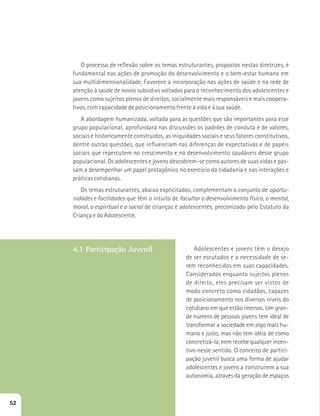 O processo de reflexão sobre os temas estruturantes, propostos nestas diretrizes, é 
fundamental nas ações de promoção do desenvolvimento e o bem-estar humano em 
sua multidimensionalidade. Favorece a incorporação nas ações de saúde e na rede de 
atenção à saúde de novos subsídios voltados para o reconhecimento dos adolescentes e 
jovens como sujeitos plenos de direitos, socialmente mais responsáveis e mais coopera-tivos, 
com capacidade de posicionamento frente à vida e à sua saúde. 
A abordagem humanizada, voltada para as questões que são importantes para esse 
grupo populacional, aprofundará nas discussões os padrões de conduta e de valores, 
sociais e historicamente construídos, as iniquidades sociais e seus fatores constitutivos, 
dentre outras questões, que influenciam nas diferenças de expectativas e de papéis 
sociais que repercutem no crescimento e no desenvolvimento saudáveis desse grupo 
populacional. Os adolescentes e jovens descobrem-se como autores de suas vidas e pas-sam 
a desempenhar um papel protagônico no exercício da cidadania e nas interações e 
práticas cotidianas. 
Os temas estruturantes, abaixo explicitados, complementam o conjunto de oportu-nidades 
e facilidades que têm o intuito de facultar o desenvolvimento físico, o mental, 
moral, o espiritual e o social de crianças e adolescentes, preconizado pelo Estatuto da 
Criança e do Adolescente. 
4.1 Participação Juvenil Adolescentes e jovens têm o desejo 
de ser escutados e a necessidade de se-rem 
reconhecidos em suas capacidades. 
Considerados enquanto sujeitos plenos 
de direito, eles precisam ser vistos de 
modo concreto como cidadãos, capazes 
de posicionamento nos diversos níveis do 
cotidiano em que estão imersos. Um gran-de 
número de pessoas jovens tem ideal de 
transformar a sociedade em algo mais hu-mano 
e justo, mas não tem idéia de como 
concretizá-la, nem recebe qualquer incen-tivo 
nesse sentido. O conceito de partici-pação 
juvenil busca uma forma de ajudar 
adolescentes e jovens a construírem a sua 
autonomia, através da geração de espaços 
52 
 