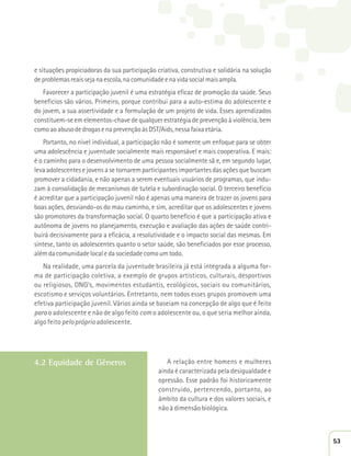 e situações propiciadoras da sua participação criativa, construtiva e solidária na solução 
de problemas reais seja na escola, na comunidade e na vida social mais ampla. 
Favorecer a participação juvenil é uma estratégia eficaz de promoção da saúde. Seus 
benefícios são vários. Primeiro, porque contribui para a auto-estima do adolescente e 
do jovem, a sua assertividade e a formulação de um projeto de vida. Esses aprendizados 
constituem-se em elementos-chave de qualquer estratégia de prevenção à violência, bem 
como ao abuso de drogas e na prevenção às DST/Aids, nessa faixa etária. 
Portanto, no nível individual, a participação não é somente um enfoque para se obter 
uma adolescência e juventude socialmente mais responsável e mais cooperativa. E mais: 
é o caminho para o desenvolvimento de uma pessoa socialmente sã e, em segundo lugar, 
leva adolescentes e jovens a se tornarem participantes importantes das ações que buscam 
promover a cidadania, e não apenas a serem eventuais usuários de programas, que indu-zam 
à consolidação de mecanismos de tutela e subordinação social. O terceiro benefício 
é acreditar que a participação juvenil não é apenas uma maneira de trazer os jovens para 
boas ações, desviando-os do mau caminho, e sim, acreditar que os adolescentes e jovens 
são promotores da transformação social. O quarto benefício é que a participação ativa e 
autônoma de jovens no planejamento, execução e avaliação das ações de saúde contri-buirá 
decisivamente para a eficácia, a resolutividade e o impacto social das mesmas. Em 
síntese, tanto os adolescentes quanto o setor saúde, são beneficiados por esse processo, 
além da comunidade local e da sociedade como um todo. 
Na realidade, uma parcela da juventude brasileira já está integrada a alguma for-ma 
de participação coletiva, a exemplo de grupos artísticos, culturais, desportivos 
ou religiosos, ONG’s, movimentos estudantis, ecológicos, sociais ou comunitários, 
escotismo e serviços voluntários. Entretanto, nem todos esses grupos promovem uma 
efetiva participação juvenil. Vários ainda se baseiam na concepção de algo que é feito 
para o adolescente e não de algo feito com o adolescente ou, o que seria melhor ainda, 
algo feito pelo próprio adolescente. 
4.2 Equidade de Gêneros 
A relação entre homens e mulheres 
ainda é caracterizada pela desigualdade e 
opressão. Esse padrão foi historicamente 
construído, pertencendo, portanto, ao 
âmbito da cultura e dos valores sociais, e 
não à dimensão biológica. 
53 
 
