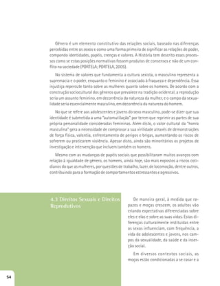 Gênero é um elemento constitutivo das relações sociais, baseado nas diferenças 
percebidas entre os sexos e como uma forma primeira de significar as relações de poder, 
compondo identidades, papéis, crenças e valores. A História tem descrito esses proces-sos 
como se estas posições normativas fossem produtos de consensos e não de um con-flito 
na sociedade (PORTELA; PORTELA, 2005). 
No sistema de valores que fundamenta a cultura sexista, o masculino representa a 
supremacia e o poder, enquanto o feminino é associado à fraqueza e dependência. Essa 
injustiça repercute tanto sobre as mulheres quanto sobre os homens. De acordo com a 
construção sociocultural dos gêneros que prevalece na tradição ocidental, a reprodução 
seria um assunto feminino, em decorrência da natureza da mulher, e o campo da sexua-lidade 
seria essencialmente masculino, em decorrência da natureza do homem. 
No que se refere aos adolescentes e jovens do sexo masculino, pode-se dizer que sua 
identidade é submetida a uma “automutilação” por terem que reprimir as partes de sua 
própria personalidade consideradas femininas. Além disto, o valor cultural da “honra 
masculina” gera a necessidade de comprovar a sua virilidade através de demonstrações 
de força física, valentia, enfrentamento de perigos e brigas, aumentando os riscos de 
sofrerem ou praticarem violência. Apesar disto, ainda são minoritários os projetos de 
investigação e intervenção que incluem também os homens. 
Mesmo com as mudanças de papéis sociais que possibilitaram muitos avanços com 
relação à igualdade de gênero, os homens, ainda hoje, são mais expostos a riscos coti-dianos 
do que as mulheres, por questões de trabalho, lazer, de locomoção, dentre outros, 
contribuindo para a formação de comportamentos estressantes e agressivos. 
4.3 Direitos Sexuais e Direitos 
Reprodutivos 
De maneira geral, à medida que ra-pazes 
e moças crescem, os adultos vão 
criando expectativas diferenciadas sobre 
eles e elas e sobre as suas vidas. Estas di-ferenças 
culturalmente instituídas entre 
os sexos influenciam, com frequência, a 
vida de adolescentes e jovens, nos cam-pos 
da sexualidade, da saúde e da inser-ção 
social. 
Em diversos contextos sociais, as 
moças estão condicionadas a se casar e a 
54 
 