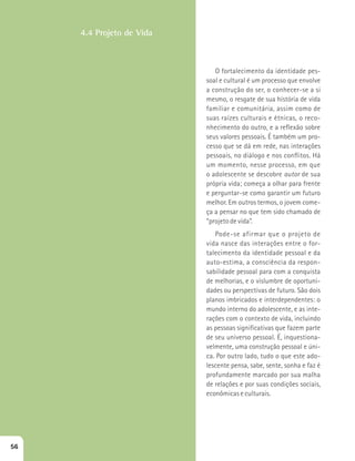 O fortalecimento da identidade pes-soal 
e cultural é um processo que envolve 
a construção do ser, o conhecer-se a si 
mesmo, o resgate de sua história de vida 
familiar e comunitária, assim como de 
suas raízes culturais e étnicas, o reco-nhecimento 
do outro, e a reflexão sobre 
seus valores pessoais. É também um pro-cesso 
que se dá em rede, nas interações 
pessoais, no diálogo e nos conflitos. Há 
um momento, nesse processo, em que 
o adolescente se descobre autor de sua 
própria vida; começa a olhar para frente 
e perguntar-se como garantir um futuro 
melhor. Em outros termos, o jovem come-ça 
a pensar no que tem sido chamado de 
“projeto de vida”. 
Pode-se afirmar que o projeto de 
vida nasce das interações entre o for-talecimento 
da identidade pessoal e da 
auto-estima, a consciência da respon-sabilidade 
pessoal para com a conquista 
de melhorias, e o vislumbre de oportuni-dades 
ou perspectivas de futuro. São dois 
planos imbricados e interdependentes: o 
mundo interno do adolescente, e as inte-rações 
com o contexto de vida, incluindo 
as pessoas significativas que fazem parte 
de seu universo pessoal. É, inquestiona-velmente, 
uma construção pessoal e úni-ca. 
Por outro lado, tudo o que este ado-lescente 
pensa, sabe, sente, sonha e faz é 
profundamente marcado por sua malha 
de relações e por suas condições sociais, 
econômicas e culturais. 
4.4 Projeto de Vida 
56 
 