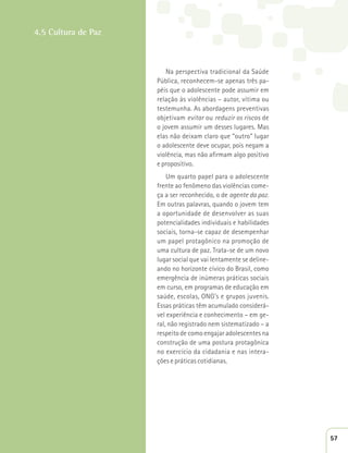 Na perspectiva tradicional da Saúde 
Pública, reconhecem-se apenas três pa-péis 
que o adolescente pode assumir em 
relação às violências – autor, vítima ou 
testemunha. As abordagens preventivas 
objetivam evitar ou reduzir os riscos de 
o jovem assumir um desses lugares. Mas 
elas não deixam claro que “outro” lugar 
o adolescente deve ocupar, pois negam a 
violência, mas não afirmam algo positivo 
e propositivo. 
Um quarto papel para o adolescente 
frente ao fenômeno das violências come-ça 
a ser reconhecido, o de agente da paz. 
Em outras palavras, quando o jovem tem 
a oportunidade de desenvolver as suas 
potencialidades individuais e habilidades 
sociais, torna-se capaz de desempenhar 
um papel protagônico na promoção de 
uma cultura de paz. Trata-se de um novo 
lugar social que vai lentamente se deline-ando 
no horizonte cívico do Brasil, como 
emergência de inúmeras práticas sociais 
em curso, em programas de educação em 
saúde, escolas, ONG’s e grupos juvenis. 
Essas práticas têm acumulado considerá-vel 
experiência e conhecimento – em ge-ral, 
não registrado nem sistematizado – a 
respeito de como engajar adolescentes na 
construção de uma postura protagônica 
no exercício da cidadania e nas intera-ções 
e práticas cotidianas. 
4.5 Cultura de Paz 
57 
 