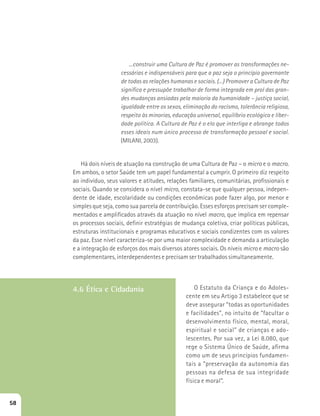 ...construir uma Cultura de Paz é promover as transformações ne-cessárias 
e indispensáveis para que a paz seja o princípio governante 
de todas as relações humanas e sociais. (...) Promover a Cultura de Paz 
significa e pressupõe trabalhar de forma integrada em prol das gran-des 
mudanças ansiadas pela maioria da humanidade – justiça social, 
igualdade entre os sexos, eliminação do racismo, tolerância religiosa, 
respeito às minorias, educação universal, equilíbrio ecológico e liber-dade 
política. A Cultura de Paz é o elo que interliga e abrange todos 
esses ideais num único processo de transformação pessoal e social. 
(MILANI, 2003). 
Há dois níveis de atuação na construção de uma Cultura de Paz – o micro e o macro. 
Em ambos, o setor Saúde tem um papel fundamental a cumprir. O primeiro diz respeito 
ao indivíduo, seus valores e atitudes, relações familiares, comunitárias, profissionais e 
sociais. Quando se considera o nível micro, constata-se que qualquer pessoa, indepen-dente 
de idade, escolaridade ou condições econômicas pode fazer algo, por menor e 
simples que seja, como sua parcela de contribuição. Esses esforços precisam ser comple-mentados 
e amplificados através da atuação no nível macro, que implica em repensar 
os processos sociais, definir estratégias de mudança coletiva, criar políticas públicas, 
estruturas institucionais e programas educativos e sociais condizentes com os valores 
da paz. Esse nível caracteriza-se por uma maior complexidade e demanda a articulação 
e a integração de esforços dos mais diversos atores sociais. Os níveis micro e macro são 
complementares, interdependentes e precisam ser trabalhados simultaneamente. 
4.6 Ética e Cidadania O Estatuto da Criança e do Adoles-cente 
em seu Artigo 3 estabelece que se 
deve assegurar “todas as oportunidades 
e facilidades”, no intuito de “facultar o 
desenvolvimento físico, mental, moral, 
espiritual e social” de crianças e ado-lescentes. 
Por sua vez, a Lei 8.080, que 
rege o Sistema Único de Saúde, afirma 
como um de seus princípios fundamen-tais 
a “preservação da autonomia das 
pessoas na defesa de sua integridade 
física e moral”. 
58 
 