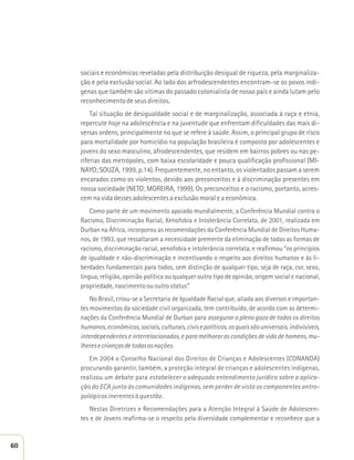 sociais e econômicas reveladas pela distribuição desigual de riqueza, pela marginaliza-ção 
e pela exclusão social. Ao lado dos arfrodescendentes encontram-se os povos indí-genas 
que também são vítimas do passado colonialista de nosso país e ainda lutam pelo 
reconhecimento de seus direitos. 
Tal situação de desigualdade social e de marginalização, associada à raça e etnia, 
repercute hoje na adolescência e na juventude que enfrentam dificuldades das mais di-versas 
ordens, principalmente no que se refere à saúde. Assim, o principal grupo de risco 
para mortalidade por homicídio na população brasileira é composto por adolescentes e 
jovens do sexo masculino, afrodescendentes, que residem em bairros pobres ou nas pe-riferias 
das metrópoles, com baixa escolaridade e pouca qualificação profissional (MI-NAYO; 
SOUZA, 1999, p.14). Frequentemente, no entanto, os violentados passam a serem 
encarados como os violentos, devido aos preconceitos e à discriminação presentes em 
nossa sociedade (NETO; MOREIRA, 1999). Os preconceitos e o racismo, portanto, acres-cem 
na vida desses adolescentes a exclusão moral e a econômica. 
Como parte de um movimento apoiado mundialmente, a Conferência Mundial contra o 
Racismo, Discriminação Racial, Xenofobia e Intolerância Correlata, de 2001, realizada em 
Durban na África, incorporou as recomendações da Conferência Mundial de Direitos Huma-nos, 
de 1993, que ressaltaram a necessidade premente da eliminação de todas as formas de 
racismo, discriminação racial, xenofobia e intolerância correlata, e reafirmou “os princípios 
de igualdade e não-discriminação e incentivando o respeito aos direitos humanos e às li-berdades 
fundamentais para todos, sem distinção de qualquer tipo, seja de raça, cor, sexo, 
língua, religião, opinião política ou qualquer outro tipo de opinião, origem social e nacional, 
propriedade, nascimento ou outro status”. 
No Brasil, criou-se a Secretaria de Igualdade Racial que, aliada aos diversos e importan-tes 
movimentos da sociedade civil organizada, tem contribuído, de acordo com as determi-nações 
da Conferência Mundial de Durban para assegurar o pleno gozo de todos os direitos 
humanos, econômicos, sociais, culturais, civis e políticos, os quais são universais, indivisíveis, 
interdependentes e interrelacionados, e para melhorar as condições de vida de homens, mu-lheres 
e crianças de todas as nações. 
Em 2004 o Conselho Nacional dos Direitos de Crianças e Adolescentes (CONANDA) 
procurando garantir, também, a proteção integral de crianças e adolescentes indígenas, 
realizou um debate para estabelecer o adequado entendimento jurídico sobre a aplica-ção 
do ECA junto às comunidades indígenas, sem perder de vista os componentes antro-pológicos 
inerentes à questão . 
Nestas Diretrizes e Recomendações para a Atenção Integral à Saúde de Adolescen-tes 
e de Jovens reafirma-se o respeito pela diversidade complementar e reconhece que a 
60 
 