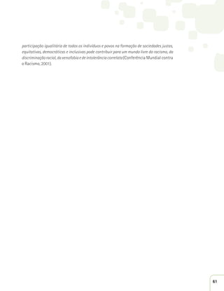 participação igualitária de todos os indivíduos e povos na formação de sociedades justas, 
equitativas, democráticas e inclusivas pode contribuir para um mundo livre do racismo, da 
discriminação racial, da xenofobia e de intolerância correlata (Conferência Mundial contra 
o Racismo, 2001). 
61 
 