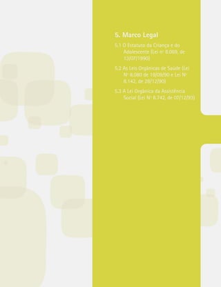 5. Marco Legal 
5.1 O Estatuto da Criança e do 
Adolescente (Lei nº 8.069, de 
13/07/1990) 
5.2 As Leis Orgânicas de Saúde (Lei 
Nº 8.080 de 19/09/90 e Lei Nº 
8.142, de 28/12/90) 
5.3 A Lei Orgânica da Assistência 
Social (Lei Nº 8.742, de 07/12/93) 
 