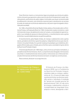 Estas Diretrizes trazem os instrumentos legais de proteção aos direitos de adoles-centes 
e de jovens que garantem o pleno exercício do direito fundamental à saúde. Sub-sidia 
gestores, profissionais de saúde, órgãos e instituições, que atuam na área de saúde 
do adolescente e do jovem, com elementos essenciais para o atendimento nos serviços 
de saúde, de modo que os direitos de adolescentes e de jovens sejam divulgados e discu-tidos 
pela sociedade. 
Em 1989, a Assembléia Geral das Nações Unidas adotou a Convenção sobre os Direi-tos 
da Criança, ratificada pelo Brasil em 1990, introduzindo no plano normativo: o valor 
intrínseco da criança e do adolescente como ser humano, a necessidade de especial res-peito 
à sua condição de pessoa em desenvolvimento, o reconhecimento como sujeitos 
de direitos e sua prioridade absoluta nas políticas públicas. 
O reconhecimento, pelas Nações Unidas, de crianças e adolescentes como sujeitos 
sociais, portadores de direitos e garantias próprias, independentes de seus pais e/ou fa-miliares 
e do próprio Estado, foi a grande mudança de paradigma que estabeleceu obri-gações 
diferenciadas, para o Estado, para as famílias e para a sociedade em geral, dentro 
da Doutrina de Proteção Integral. 
A Constituição Brasileira de 1988 elegeu, como um de seus princípios norteadores, a 
prevalência dos Direitos Humanos. Assim, o cumprimento das obrigações internacionais 
assumidas e o reordenamento dos marcos jurídico-institucionais aos critérios das Con-venções 
Internacionais de Direitos Humanos tornaram-se exigências constitucionais. 
Nesse contexto, destacam-se as seguintes Leis: 
5.1 O Estatuto da Criança e 
do Adolescente (Lei nº 8.069, 
de 13/07/1990) 
O Estatuto da Criança e do Ado-lescente 
(ECA), que se fundamenta 
na Doutrina da Proteção Integral, 
reconhece todas as crianças e adoles-centes 
de 12 a 18 anos de idade como 
sujeitos de direitos nas diversas condi-ções 
sociais e individuais. A condição 
de “pessoa em situação peculiar de 
desenvolvimento” (Art. 6º) não retira 
de crianças e adolescentes o direito à 
inviolabilidade da integridade física, 
psíquica e moral, abrangendo a iden- 
64 
 