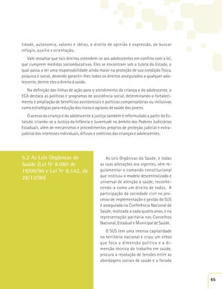 tidade, autonomia, valores e idéias, o direito de opinião e expressão, de buscar 
refúgio, auxílio e orientação. 
Vale ressaltar que tais direitos estendem-se aos adolescentes em conflito com a lei, 
que cumprem medidas socioeducativas. Eles se encontram sob a tutela do Estado, o 
qual passa a ter uma responsabilidade ainda maior na proteção de sua condição física, 
psíquica e social, devendo garantir-lhes todos os direitos assegurados a qualquer ado-lescente, 
dentre eles o direito à saúde. 
Na definição das linhas de ação para o atendimento da criança e do adolescente, o 
ECA destaca as políticas e programas de assistência social, determinando o fortaleci-mento 
e ampliação de benefícios assistenciais e políticas compensatórias ou inclusivas 
como estratégias para redução dos riscos e agravos de saúde dos jovens. 
O acesso da criança e do adolescente à justiça também é reformulado a partir do Es-tatuto, 
criando-se a Justiça da Infância e Juventude no âmbito dos Poderes Judiciários 
Estaduais, além de mecanismos e procedimentos próprios de proteção judicial e extra-judicial 
dos interesses individuais, difusos e coletivos das crianças e adolescentes. 
5.2 As Leis Orgânicas de 
Saúde (Lei Nº 8.080 de 
19/09/90 e Lei Nº 8.142, de 
28/12/90) 
As Leis Orgânicas da Saúde, e todas 
as suas alterações ora vigentes, vêm re-gulamentar 
o comando constitucional 
que instituiu o modelo descentralizado e 
universal de atenção à saúde, reconhe-cendo- 
a como um direito de todos. A 
participação da sociedade civil no pro-cesso 
de implementação e gestão do SUS 
é assegurada na Conferência Nacional de 
Saúde, realizada a cada quatro anos, e na 
representação paritária nos Conselhos 
Nacional, Estadual e Municipal de Saúde. 
O SUS tem uma imensa capilaridade 
no território nacional e criou um ethos 
que foca a dimensão política e a di-mensão 
técnica do trabalho em saúde, 
procura a resolução de tensões entre as 
abordagens sociais de saúde e a focada 
65 
 