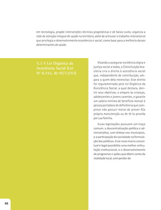 em tecnologia, propõe intervenções técnicas pragmáticas e de baixo custo, organiza a 
rede de atenção integral de saúde no território, além de articular o trabalho intersetorial 
que privilegia o desenvolvimento econômico e social, como base para a melhoria desses 
determinantes de saúde. 
5.3 A Lei Orgânica da 
Assistência Social (Lei 
Nº 8.742, de 07/12/93) 
Visando a assegurar existência digna e 
justiça social a todos, a Constituição bra-sileira 
cria o direito à assistência social 
que, independente de contribuição, am-para 
a quem dela necessitar. Esse direito 
foi regulamentado pela Lei Orgânica da 
Assistência Social, a qual destaca, den-tre 
seus objetivos, o amparo às crianças, 
adolescentes e jovens carentes, e garante 
um salário mínimo de benefício mensal à 
pessoa portadora de deficiência que com-prove 
não possuir meios de prover Aa 
própria manutenção ou de tê-la provida 
por sua família. 
ƐƐĂƐůĞŐŝƐůĂĕƁĞƐƉŽƐƐƵĞŵƵŵƚƌĂĕŽ 
ĐŽŵƵŵ͗ĂĚĞƐĐĞŶƚƌĂůŝǌĂĕĆŽƉŽůşƟĐĂĞĂĚ- 
ŵŝŶŝƐƚƌĂƟǀĂ͕ĐŽŵġŶĨĂƐĞŶŽƐŵƵŶŝĐşƉŝŽƐ͕ 
ĞĂƉĂƌƟĐŝƉĂĕĆŽĚĂƐŽĐŝĞĚĂĚĞŶĂĨŽƌŵƵůĂ- 
ĕĆŽĚĂƐƉŽůşƟĐĂƐ͘ƐƐĞŶŽǀŽŵĂƌĐŽĐŽŶĐĞŝ- 
ƚƵĂůĞůĞŐĂůƉŽƐƐŝďŝůŝƚĂƵŵĂŵĞůŚŽƌĂƌƟĐƵ- 
ůĂĕĆŽŝŶƐƟƚƵĐŝŽŶĂů͕ĞŽĚĞƐĞŶǀŽůǀŝŵĞŶƚŽ 
ĚĞƉƌŽŐƌĂŵĂƐĞĂĕƁĞƐƋƵĞĚġĞŵĐŽŶƚĂĚĂ 
realidade local, sem perder de 
66 
 