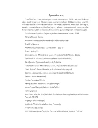 Agradecimentos 
Estas Diretrizes fazem parte do processo de construção da Política Nacional de Aten-ção 
à Saúde Integral de Adolescentes e Jovens, iniciado em 2004 por meio de uma Ofi-cina 
Técnica que discutiu e definiu quais seriam seus objetivos, diretrizes e estratégias. 
Agradecemos a todas as instituições, jovens e adolescentes que naquele momento cola-boraram 
conosco, bem como aos outros parceiros que se integraram nesta construção: 
Dr. Júlio Javier Espíndola (Organização Pan-Americana de Saúde – OPAS) 
Adriana Almeida Camilo 
Alexandre Furtado Scarpelli Ferreira (Ministério da Saúde) 
Ana Lúcia Navarro 
Ana Míriam Garcia Barbosa (Adolescentro – SES-DF) 
Beatriz Accioly Vaz 
Celina Cerqueira (Ministério da Saúde / Departamento de Atenção Básica) 
Damiana P. de Miranda (Universidade Federal da Bahia – UFBA) 
Darci Bonetto (Sociedade Brasileira de Pediatria) 
Fernanda Nogueira (Ministério da Saúde / Departamento de DST/Aids) 
Flávia Regina S. Ramos (Associação Brasileira de Enfermagem) 
Gabriela J. Calazans (Secretaria Municipal de Saúde de São Paulo) 
Geandra Nobre (Rede Maré) 
Heloísa Fonseca de Oliveira 
Henrique Dantas de Santana (Grupo Interagir) 
Inessa França Malaguth (Ministério da Saúde) 
Ivamary Apgaua 
João Tadeu Leite dos Reis (Sociedade Brasileira de Ginecologia e Obstetrícia Infanto- 
Puberal – SOGIA) 
Jorge Lyra (Instituto Papai) 
José Dario Córdova Posada (Instituto Promundo) 
Joyce Guimarães Morais 
Julia Valéria de Freitas Cordellini (Secretaria Municipal de Saúde de Curitiba) 
 