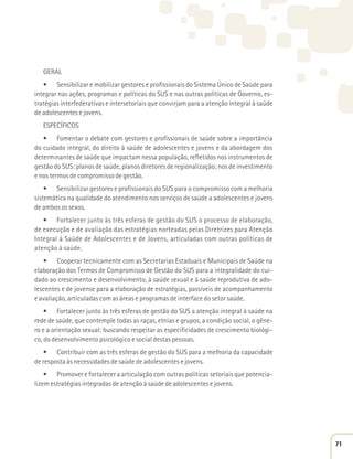 GERAL 
t 4FOTJCJMJ[BSFNPCJMJ[BSHFTUPSFTFQSPmTTJPOBJTEP4JTUFNBÁOJDPEF4BÞEFQBSB 
integrar nas ações, programas e políticas do SUS e nas outras políticas de Governo, es-tratégias 
interfederativas e intersetoriais que convirjam para a atenção integral à saúde 
de adolescentes e jovens. 
ESPECÍFICOS 
t 'PNFOUBSPEFCBUFDPNHFTUPSFTFQSPmTTJPOBJTEFTBÞEFTPCSFBJNQPSUÉODJB 
do cuidado integral, do direito à saúde de adolescentes e jovens e da abordagem dos 
determinantes de saúde que impactam nessa população, refletidos nos instrumentos de 
gestão do SUS: planos de saúde, planos diretores de regionalização; nos de investimento 
e nos termos de compromisso de gestão. 
t 4FOTJCJMJ[BSHFTUPSFTFQSPmTTJPOBJTEP464QBSBPDPNQSPNJTTPDPNBNFMIPSJB 
sistemática na qualidade do atendimento nos serviços de saúde a adolescentes e jovens 
de ambos os sexos. 
t 'PSUBMFDFSKVOUPËTUSÐTFTGFSBTEFHFTUÍPEP464PQSPDFTTPEFFMBCPSBÎÍP
 
de execução e de avaliação das estratégias norteadas pelas Diretrizes para Atenção 
Integral á Saúde de Adolescentes e de Jovens, articuladas com outras políticas de 
atenção à saúde. 
t $PPQFSBSUFDOJDBNFOUFDPNBT4FDSFUBSJBTTUBEVBJTF.VOJDJQBJTEF4BÞEFOB 
elaboração dos Termos de Compromisso de Gestão do SUS para a integralidade do cui-dado 
ao crescimento e desenvolvimento, à saúde sexual e à saúde reprodutiva de ado-lescentes 
e de jovense para a elaboração de estratégias, passíveis de acompanhamento 
e avaliação, articuladas com as áreas e programas de interface do setor saúde. 
t 'PSUBMFDFSKVOUPËTUSÐTFTGFSBTEFHFTUÍPEP464BBUFOÎÍPJOUFHSBMËTBÞEFOB 
rede de saúde, que contemple todas as raças, etnias e grupos, a condição social, o gêne-ro 
e a orientação sexual; buscando respeitar as especificidades de crescimento biológi-co, 
do desenvolvimento psicológico e social destas pessoas. 
t $POUSJCVJSDPNBTUSÐTFTGFSBTEFHFTUÍPEP464QBSBBNFMIPSJBEBDBQBDJEBEF 
de resposta às necessidades de saúde de adolescentes e jovens. 
t 1SPNPWFSFGPSUBMFDFSBBSUJDVMBÎÍPDPNPVUSBTQPMÓUJDBTTFUPSJBJTRVFQPUFODJB- 
lizem estratégias integradas de atenção à saúde de adolescentes e jovens. 
71 
 