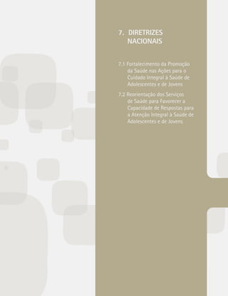 7. DIRETRIZES 
NACIONAIS 
7.1 Fortalecimento da Promoção 
da Saúde nas Ações para o 
Cuidado Integral à Saúde de 
Adolescentes e de Jovens 
7.2 Reorientação dos Serviços 
de Saúde para Favorecer a 
Capacidade de Respostas para 
a Atenção Integral à Saúde de 
Adolescentes e de Jovens 
 