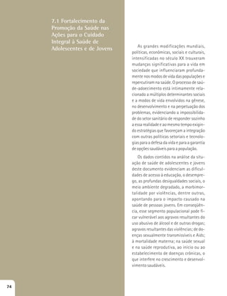 As grandes modificações mundiais, 
políticas, econômicas, sociais e culturais, 
intensificadas no século XX trouxeram 
mudanças significativas para a vida em 
sociedade que influenciaram profunda-mente 
nos modos de vida das populações e 
repercutiram na saúde. O processo de saú-de- 
adoecimento está intimamente rela-cionado 
a múltiplos determinantes sociais 
e a modos de vida envolvidos na gênese, 
no desenvolvimento e na perpetuação dos 
problemas, evidenciando a impossibilida-de 
do setor sanitário de responder sozinho 
a essa realidade e ao mesmo tempo exigin-do 
estratégias que favoreçam a integração 
com outras políticas setoriais e tecnolo-gias 
para a defesa da vida e para a garantia 
de opções saudáveis para a população. 
Os dados contidos na análise da situ-ação 
de saúde de adolescentes e jovens 
deste documento evidenciam as dificul-dades 
de acesso à educação, o desempre-go, 
as profundas desigualdades sociais, o 
meio ambiente degradado, a morbimor-talidade 
por violências, dentre outras, 
apontando para o impacto causado na 
saúde de pessoas jovens. Em conseqüên-cia, 
esse segmento populacional pode fi-car 
vulnerável aos agravos resultantes do 
uso abusivo de álcool e de outras drogas; 
agravos resultantes das violências; de do-enças 
sexualmente transmissíveis e Aids; 
à mortalidade materna; na saúde sexual 
e na saúde reprodutiva, ao início ou ao 
estabelecimento de doenças crônicas, o 
que interfere no crescimento e desenvol-vimento 
saudáveis. 
7.1 Fortalecimento da 
Promoção da Saúde nas 
Ações para o Cuidado 
Integral à Saúde de 
Adolescentes e de Jovens 
74 
 