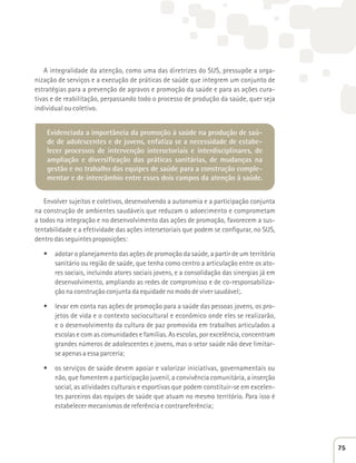 A integralidade da atenção, como uma das diretrizes do SUS, pressupõe a orga-nização 
de serviços e a execução de práticas de saúde que integrem um conjunto de 
estratégias para a prevenção de agravos e promoção da saúde e para as ações cura-tivas 
e de reabilitação, perpassando todo o processo de produção da saúde, quer seja 
individual ou coletivo. 
Evidenciada a importância da promoção à saúde na produção de saú-de 
de adolescentes e de jovens, enfatiza se a necessidade de estabe-lecer 
processos de intervenção intersetoriais e interdisciplinares, de 
ampliação e diversificação das práticas sanitárias, de mudanças na 
gestão e no trabalho das equipes de saúde para a construção comple-mentar 
e de intercâmbio entre esses dois campos da atenção à saúde. 
Envolver sujeitos e coletivos, desenvolvendo a autonomia e a participação conjunta 
na construção de ambientes saudáveis que reduzam o adoecimento e comprometam 
a todos na integração e no desenvolvimento das ações de promoção, favorecem a sus-tentabilidade 
e a efetividade das ações intersetoriais que podem se configurar, no SUS, 
dentro das seguintes proposições: 
t adotar o planejamento das ações de promoção da saúde, a partir de um território 
sanitário ou região de saúde, que tenha como centro a articulação entre os ato-res 
sociais, incluindo atores sociais jovens, e a consolidação das sinergias já em 
desenvolvimento, ampliando as redes de compromisso e de co-responsabiliza-ção 
na construção conjunta da equidade no modo de viver saudável;. 
t levar em conta nas ações de promoção para a saúde das pessoas jovens, os pro-jetos 
de vida e o contexto sociocultural e econômico onde eles se realizarão, 
e o desenvolvimento da cultura de paz promovida em trabalhos articulados a 
escolas e com as comunidades e famílias. As escolas, por excelência, concentram 
grandes números de adolescentes e jovens, mas o setor saúde não deve limitar-se 
apenas a essa parceria; 
t os serviços de saúde devem apoiar e valorizar iniciativas, governamentais ou 
não, que fomentem a participação juvenil, a convivência comunitária, a inserção 
social, as atividades culturais e esportivas que podem constituir-se em excelen-tes 
parceiros das equipes de saúde que atuam no mesmo território. Para isso é 
estabelecer mecanismos de referência e contrareferência; 
75 
 
