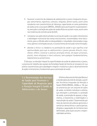t favorecer o exercício da cidadania de adolescentes e jovens integrantes de gru-pos 
comunitários, esportivos, culturais, religiosos, dentre outros, assim como 
estudantes com características de liderança, capacitando-os como promotores 
de saúde junto a seus pares (BRASIL, 2005d) e para participarem no planejamen-to, 
execução e avaliação das ações de saúde afetas ao seu bem-estar, assim como 
nas instâncias de controle social do SUS; 
t incorporar nas ações desenvolvidas no serviço de saúde e nas ações intersetoriais 
a abordagem transversal dos temas estruturantes, recomendados neste docu-mento, 
para a reflexão sobre as desigualdades e iniquidades relacionadas à raça, 
etnia, gênero e orientação sexual, e a outras formas de exclusão e discriminação; 
t abordar a ética e a cidadania na promoção da saúde o que significa criar 
oportunidades para que os adolescentes e jovens possam discutir, reco-nhecer, 
refletir, vivenciar e praticar princípios éticos, em bases universais, 
plurais, trans-religiosas e trans-culturais, sem qualquer fundamentalismo, 
dogmatismo ou proselitismo. 
É fato que, na atenção integral às especificidades da saúde de adolescentes e jovens, 
o processo de trabalho das equipes da Estratégia Saúde da Família já incorpora em sua 
prática características para abordagem integral e resolutiva e para o desenvolvimento 
de ações inrtersetoriais, fundamentais para a promoção da saúde. 
7.2 Reorientação dos Serviços 
de Saúde para Favorecer a 
Capacidade de Respostas para 
a Atenção Integral à Saúde de 
Adolescentes e de Jovens 
A Política Nacional de Atenção Básica é 
a reordenadora da rede de atenção, a partir 
dos Territórios Integrados de Atenção à 
Saúde (TEIAS) (BRASIL, 2006b, p. 19), que 
se caracteriza por um conjunto de ações 
de saúde, no âmbito individual e coletivo, 
que abrangem a promoção e a proteção 
da saúde, a prevenção de agravos, o diag-nóstico, 
o tratamento, a reabilitação e a 
manutenção da saúde. É desenvolvida por 
meio do exercício de práticas gerenciais e 
sanitárias democráticas e participativas, 
dirigidas a populações de territórios bem 
delimitados, pelas quais assume a respon-sabilidade 
sanitária. 
76 
 
