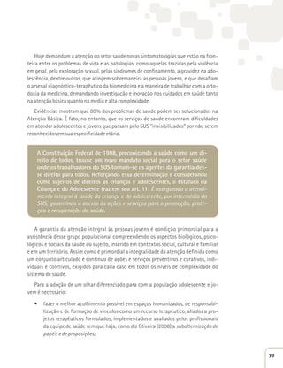 Hoje demandam a atenção do setor saúde novas sintomatologias que estão na fron-teira 
entre os problemas de vida e as patologias, como aquelas trazidas pela violência 
em geral, pela exploração sexual, pelas síndromes de confinamento, a gravidez na ado-lescência, 
dentre outras, que atingem sobremaneira as pessoas jovens, e que desafiam 
o arsenal diagnóstico-terapêutico da biomedicina e a maneira de trabalhar com a orto-doxia 
da medicina, demandando investigação e inovação nos cuidados em saúde tanto 
na atenção básica quanto na média e alta complexidade. 
Evidências mostram que 80% dos problemas de saúde podem ser solucionados na 
Atenção Básica. É fato, no entanto, que os serviços de saúde encontram dificuldades 
em atender adolescentes e jovens que passam pelo SUS “invisibilizados” por não serem 
reconhecidos em sua especificidade etária. 
A Constituição Federal de 1988, preconizando a saúde como um di-reito 
de todos, trouxe um novo mandato social para o setor saúde 
onde os trabalhadores do SUS tornam-se os agentes da garantia des-se 
direito para todos. Reforçando essa determinação e considerando 
como sujeitos de direitos as crianças e adolescentes, o Estatuto da 
Criança e do Adolescente traz em seu art. 11: É assegurado o atendi-mento 
integral à saúde da criança e do adolescente, por intermédio do 
SUS, garantindo o acesso às ações e serviços para a promoção, prote-ção 
e recuperação da saúde. 
A garantia da atenção integral às pessoas jovens é condição primordial para a 
assistência desse grupo populacional compreendendo os aspectos biológicos, psico-lógicos 
e sociais da saúde do sujeito, inserido em contextos social, cultural e familiar 
e em um território. Assim como é primordial a integralidade da atenção definida como 
um conjunto articulado e contínuo de ações e serviços preventivos e curativos, indi-viduais 
e coletivos, exigidos para cada caso em todos os níveis de complexidade do 
sistema de saúde. 
Para a adoção de um olhar diferenciado para com a população adolescente e jo-vem 
é necessário: 
t fazer o melhor acolhimento possível em espaços humanizados, de responsabi-lização 
e de formação de vínculos como um recurso terapêutico, aliados a pro-jetos 
terapêuticos formulados, implementados e avaliados pelos profissionais 
da equipe de saúde sem que haja, como diz Oliveira (2008) a subalternização de 
papéis e de proposições; 
77 
 
