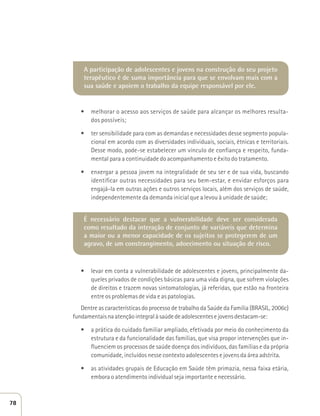 A participação de adolescentes e jovens na construção do seu projeto 
terapêutico é de suma importância para que se envolvam mais com a 
sua saúde e apoiem o trabalho da equipe responsável por ele. 
t melhorar o acesso aos serviços de saúde para alcançar os melhores resulta-dos 
possíveis; 
t ter sensibilidade para com as demandas e necessidades desse segmento popula-cional 
em acordo com as diversidades individuais, sociais, étnicas e territoriais. 
Desse modo, pode-se estabelecer um vínculo de confiança e respeito, funda-mental 
para a continuidade do acompanhamento e êxito do tratamento. 
t enxergar a pessoa jovem na integralidade de seu ser e de sua vida, buscando 
identificar outras necessidades para seu bem-estar, e envidar esforços para 
engajá-la em outras ações e outros serviços locais, além dos serviços de saúde, 
independentemente da demanda inicial que a levou à unidade de saúde; 
É necessário destacar que a vulnerabilidade deve ser considerada 
como resultado da interação de conjunto de variáveis que determina 
a maior ou a menor capacidade de os sujeitos se protegerem de um 
agravo, de um constrangimento, adoecimento ou situação de risco. 
t levar em conta a vulnerabilidade de adolescentes e jovens, principalmente da-queles 
privados de condições básicas para uma vida digna, que sofrem violações 
de direitos e trazem novas sintomatologias, já referidas, que estão na fronteira 
entre os problemas de vida e as patologias. 
Dentre as características do processo de trabalho da Saúde da Família (BRASIL, 2006c) 
fundamentais na atenção integral à saúde de adolescentes e jovens destacam-se: 
t a prática do cuidado familiar ampliado, efetivada por meio do conhecimento da 
estrutura e da funcionalidade das famílias, que visa propor intervenções que in-fluenciem 
os processos de saúde doença dos indivíduos, das famílias e da própria 
comunidade, incluídos nesse contexto adolescentes e jovens da área adstrita. 
t as atividades grupais de Educação em Saúde têm primazia, nessa faixa etária, 
embora o atendimento individual seja importante e necessário. 
78 
 