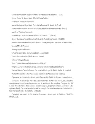 Leonel de Arruda M. Luz (Movimento de Adolescentes do Brasil – MAB) 
Linete Cunha de Souza Maia (Ministério da Saúde) 
Luiz Felipe Rios do Nascimento 
Maria Gerlívia de Melo Maia (Secretaria Estadual de Saúde do Acre) 
Maria Helena Ruzany (Núcleo de Estudos de Saúde de Adolescentes – NESA) 
Marilene Viggiano Fernandes 
Max Maciel Cavalcanti (Central Única de Favelas – CUFA-DF) 
Neimy Batista da Silva (Conselho Federal de Assistência Social – CEFESS) 
Ricardo Gadelha de Abreu (Ministério da Saúde / Programa Nacional de Hepatites) 
Sandra M. F. de Amorim 
Solange de Melo Miranda 
Sylvia Cavasin (Ecos Comunicação em Sexualidade) 
Tarsila Rorato Crusius (Ministério da Saúde) 
Tatiana Yokoy de Souza 
Valdi Craveiro Bezerra (Adolescentro – SES-DF) 
Virgínia Maria Costa de Oliveira (Secretaria Estadual de Saúde do Ceará) 
Viviane Manso Castello Branco (Secretaria Municipal de Saúde do Rio de Janeiro) 
Walter Marcondes Filho (Associação Brasileira de Adolescência – ASBRA) 
Coordenações Estaduais e Municipais (Capitais) de Saúde de Adolescentes e Jovens 
Ministério da Saúde por meio dos Departamentos de Atenção Básica, de Ações Pro-gramáticas 
e Estratégicas, Departamento de Vigilância, Prevenção e Controle das DST 
e Aids, Departamento de Vigilância Epidemiológica, Departamento de Análise de Situ-ação 
em Saúde, Secretaria de Ciência e Tecnologia, Secretaria de Gestão Participativa e 
Secretaria de Gestão do Trabalho em Saúde. 
Conselhos Nacionais de Secretarias Estaduais e Municipais de Saúde – CONASS e 
CONASEMS. 
 