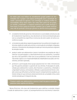 As razões para essa ênfase no atendimento grupal podem ser sin-tetizadas 
em: o grupo é um espaço privilegiado para a promoção da 
saúde e prevenção de agravos; essa estratégia se coaduna melhor às 
necessidades dessa faixa etária, tais como fazer parte de um grupo, 
ser ouvido e respeitado, e o impacto numérico que se pode alcançar é 
bem maior. É nesse espaço de atenção, também, que se pode construir 
uma rede de proteção social que garanta os direitos dessa população. 
t o estabelecimento de parcerias intersetoriais e as atividades extramuros são 
de fundamental importância, mas não devem ser motivo de desatenção para 
com as competências específicas e exclusivas do setor saúde, tal como a as-sistência 
à saúde. 
t a inclusão da saúde desse segmento populacional nas análises de situação sani-tária 
das regiões de saúde para orientar a construção de estratégias integradas, 
setoriais e intersetoriais de produção de saúde por meio de processos singulares 
de atenção à saúde; 
t produzir saúde com adolescentes e jovens é considerar seus projetos de vida, é 
valorizar sua participação e o desenvolvimento de sua autonomia, é acreditar 
que eles e elas aprendem a lidar com os seus problemas e com seu contexto de 
vida tendo o apoio e a co-responsabilidade dos trabalhadores da saúde, sem mo-ralismos, 
controle e opressão; 
t promover a participação desse grupo populacional em redes intersetoriais 
que lhes garanta proteção e a garantia de seus direitos. A educação em saúde, 
voltada para adolescentes e jovens, deve favorecer a autonomia, a liberdade e 
a dignidade humanas, estimulando a reflexão e o posicionamento frente a rela-ções 
sociais que dificultam ou facilitam assumir comportamentos saudáveis, ao 
mesmo tempo em que estimula o desenvolvimento da curiosidade crítica, como 
sinal de atenção que é integrante da vida. 
Produzir saúde com adolescentes e jovens é trazê-los para o centro do 
processo como sujeitos de direitos. 
Nestas Diretrizes, três eixos são fundamentais para viabilizar a atenção integral 
à saúde de adolescentes e jovens: a) acompanhamento do crescimento e desenvol- 
79 
 