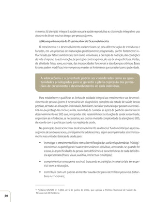 vimento; b) atenção integral à saúde sexual e saúde reprodutiva e; c) atenção integral no uso 
abusivo de álcool e outras drogas por pessoas jovens. 
a) Acompanhamento do Crescimento e do Desenvolvimento 
O crescimento e o desenvolvimento caracterizam-se pela diferenciação de estruturas e 
funções, em um processo de maturação geneticamente programado, porém fortemente in-fluenciado 
por fatores ambientais, bem como individuais, a exemplo da nutrição, das condições 
de vida e higiene, da estimulação, de proteção contra agravos, do uso de drogas lícitas e ilícitas, 
de atividade física, sono, estresse, das incapacidades funcionais e das doenças crônicas. Esses 
fatores podem modificar, interromper ou reverter os fenômenos que caracterizam a puberdade. 
A adolescência e a juventude podem ser consideradas como as opor-tunidades 
privilegiadas para se garantir a plena expressão dos poten-ciais 
de crescimento e desenvolvimento de cada indivíduo. 
Para estabelecer e qualificar as linhas de cuidado integral ao crescimento e ao desenvol-vimento 
de pessoas jovens é necessário um diagnóstico completo do estado de saúde destas 
pessoas, de todas as situações individuais, familiares, sociais e culturais que possam vulnerabi-lizá- 
las ou protegê-las. Incluir, ainda, nas linhas de cuidado, as ações de políticas sanitárias em 
desenvolvimento no SUS que, integradas dão resolubilidade à situação de saúde encontrada; 
organizam as referências, se necessárias, aos outros níveis de complexidade da atenção no SUS, 
de acordo com o que foi pactuado nas regiões de saúde. 
Na promoção do crescimento e do desenvolvimento saudáveis é fundamental que as pesso-as 
jovens de ambos os sexos, principalmente adolescentes, sejam acompanhados sistematica-mente 
nas unidades básicas de saúde para: 
t investigar o crescimento físico com a identificação das variáveis pubertárias fisiológi-cas 
normais ou patológicas e suas repercussões no indivíduo , atentando-se, quando for 
o caso, às especificidades da pessoa com deficiência e características de cada deficiên-cia 
apresentada (física, visual, auditiva, intelectual e múltipla); 
t complementar o esquema vacinal, buscando estratégias intersetoriais em espe-cial 
com a educação, 
t contribuir com um padrão alimentar saudável e para identificar possíveis distúr-bios 
nutricionais; 
________________________ 
13 Portaria MS/GM nº 1.060, de 5 de junho de 2002, que aprova a Política Nacional de Saúde da 
Pessoa com Deficiência 
80 
 