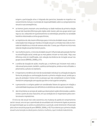 exigem a participação ativa e integrada dos parceiros, baseada no respeito e no 
consentimento mútuos e na divisão de responsabilidades sobre os comportamentos 
sexuais e suas conseqüências; 
t os homens jovens mostram uma semelhança na idade mediana da primeira relação 
sexual não havendo diferenças pela região onde moram, pelo seu grupo social e por 
raça ou cor, colocando em questionamento os estereótipos presentes na sociedade 
brasileira relacionados a certos grupos étnicos; 
t as trajetórias de vida trazem diferenças para o início da atividade sexual, como a es-colarização 
mais longa que retarda a iniciação sexual e a entrada mais cedo no mer-cado 
de trabalho ou o início de namoro antes dos 13 anos, que influem no início mais 
cedo da relação sexual dos homens jovens. 
t nas mulheres jovens, o início da atividade sexual é influenciada pela posição familiar 
na estratificação social, sendo que as mais pobres iniciam-se mais cedo. Hoje, essa 
diferença está em modificação, com redução da distância da iniciação sexual nos 
grupos sociais (BRASIL, 2008b, p. 51); 
t a análise da situação de saúde, ressalta que, a mulheres que iniciaram mais cedo a 
vida sexual procuraram, também, a prática contraceptiva, sendo as mais utilizadas: o 
preservativo, a pílula e os injetáveis; 
t é importante a tendência do nível de escolaridade individual na utilização de alguma 
forma de proteção ou contracepção durante a primeira relação sexual, sendo que o 
grau de proteção é menor entre as pessoas que não completaram o ensino funda-mental 
em comparação com aquelas que têm o nível superior completo; 
t o preconceito e o estigma podem ser considerados fatores de agravos em relação a 
vulnerabilidade da pessoa com deficiência no âmbito da vida sexual e reprodutiva; 
t são minoritários os serviços de saúde que desenvolvem ações direcionadas a adoles-centes 
e jovens do sexo masculino, em sua condição de co-responsáveis pelos even-tos 
sexuais e reprodutivos. 
O início da vida sexual mais cedo caracteriza uma mudança do padrão de comportamento 
social e sexual, uma vez que o aprendizado da sexualidade está intimamente ligado ao processo 
de experimentação que se acelera na adolescência e juventude, sendo fortemente influenciado 
pela cultura sexual do grupo de pares (BRASIL, 2008b, p. 45). Fica evidente que a primeira relação 
sexual é uma transição na vida de jovens, homens e mulheres, e que é vivida de modo distinto. 
83 
 