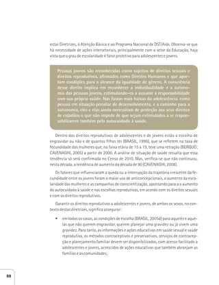 estas Diretrizes, à Atenção Básica e ao Programa Nacional de DST/Aids. Observa-se que 
há necessidade de ações intersetoriais, principalmente com o setor da Educação, haja 
vista que o grau de escolaridade é fator protetivo para adolescentes e jovens. 
Pessoas jovens são reconhecidas como sujeitos de direitos sexuais e 
direitos reprodutivos, afirmados como Direitos Humanos e que apor-tam 
condições para o alcance da igualdade de gênero. A consciência 
desse direito implica em reconhecer a individualidade e a autono-mia 
das pessoas jovens, estimulando-os a assumir a responsabilidade 
com sua própria saúde. Nas faixas mais baixas da adolescência, como 
pessoa em situação peculiar de desenvolvimento, e a caminho para a 
autonomia, eles e elas ainda necessitam de proteção aos seus direitos 
de cidadãos o que não impede de que sejam estimulados a se respon-sabilizarem 
também pelo autocuidado à saúde. 
Dentro dos direitos reprodutivos de adolescentes e de jovens estão a escolha de 
engravidar ou não e de quantos filhos ter (BRASIL, 1996), que se refletem na taxa de 
fecundidade das mulheres que, na faixa etária de 15 a 19, teve uma retração (BERQUÓ; 
CAVENAGHI, 2005) a partir de 2000. A análise de situação de saúde ressalta que essa 
tendência só será confirmada no Censo de 2010. Mas, verifica-se que não continuou, 
nesta década, a tendência de aumento da década de 90 (CAVENAGHI, 2008). 
Os fatores que influenciaram a queda ou a interrupção da trajetória crescente da fe-cundidade 
entre os jovens foram o maior uso de anticoncepcionais, o aumento da esco-laridade 
das mulheres e as campanhas de conscientização, apontando para a o aumento 
do autocuidado à saúde e nas escolhas reprodutivas, em acordo com os direitos sexuais 
e com os direitos reprodutivos. 
Garantir os direitos reprodutivos a adolescentes e jovens, de ambos os sexos, no con-texto 
destas diretrizes, significa assegurar: 
t em todos os casos, as condições de escolha (BRASIL, 2005d) para aqueles e aque-las 
que não querem engravidar, querem planejar uma gravidez ou já vivem uma 
gravidez. Para tanto, as informações e ações educativas em saúde sexual e saúde 
reprodutiva, os métodos contraceptivos e preservativos, serviços de contracep-ção 
e planejamento familiar devem ser disponibilizados, com acesso facilitado a 
adolescentes e jovens, acrescidos de ações educativas que também abranjam as 
famílias e as comunidades; 
88 
 