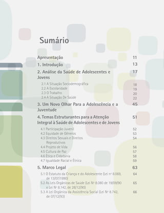 Sumário 
Apresentação 
1. Introdução 
2. Análise da Saúde de Adolescentes e 
Jovens 
2.1 A Situação Sociodemográfica 
2.2 A Escolaridade 
2.3 O Trabalho 
2.4 A Situação De Saúde 
3. Um Novo Olhar Para a Adolescência e a 
Juventude 
4. Temas Estruturantes para a Atenção 
Integral à Saúde de Adolescentes e de Jovens 
4.1 Participação Juvenil 
4.2 Equidade de Gêneros 
4.3 Direitos Sexuais e Direitos 
Reprodutivos 
4.4 Projeto de Vida 
4.5 Cultura de Paz 
4.6 Ética e Cidadania 
4.7 Igualdade Racial e Étnica 
5. Marco Legal 
5.1 O Estatuto da Criança e do Adolescente (Lei nº 8.069, 
de 13/07/1990) 
5.2 As Leis Orgânicas de Saúde (Lei Nº 8.080 de 19/09/90 
e Lei Nº 8.142, de 28/12/90) 
5.3 A Lei Orgânica da Assistência Social (Lei Nº 8.742, 
de 07/12/93) 
11 
13 
17 
18 
19 
20 
22 
45 
51 
52 
53 
54 
56 
57 
58 
59 
63 
64 
65 
66 
 