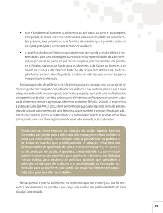 t que é fundamental, também, a assistência ao pré-natal, ao parto e ao puerpério, 
assegurada, de modo irrestrito e direcionada para as necessidades das adolescen-tes 
grávidas, seus parceiros e suas famílias, de maneira que a gravidez possa ser 
desejada, planejada e vivenciada de maneira saudável; 
t a qualificação dos profissionais que atuam nos serviços de atenção básica e ma-ternidades, 
para uma abordagem que considere as especificidades da adolescên-cia, 
no pré-natal, no parto, no puerpério e no planejamento familiar, integrando-os 
à Política Nacional de Saúde para as Mulheres, à de Saúde do Homem, à de 
Saúde da Criança e Aleitamento Materno, da Pessoa com Deficiência, da Aten-ção 
Básica, ao Controle e Regulação, e outras de interface que concorram para a 
integralidade da Atenção. 
Embora a gravidez de adolescentes e de jovens possa ser tomada como uma espécie de 
“evento-problema” tal qual é considerado nas análises e nas políticas, parece que é mais 
adequado entendê-la como um ponto de inflexão que pode resultar de uma multiplicidade 
de experiências de vida – por isto pode assumir diferentes significados e ser também trata-da 
de diferentes formas e apresentar diferentes desfechos (BRASIL, 2006d). A experiência 
e outros estudos (GRAVAD, 2002) têm demonstrado que a gravidez está incluída em pro-jetos 
de vida de adolescentes do sexo feminino, o que também é compartilhado por ado-lescentes 
e homens jovens. A maternidade e a paternidade podem se revelar, nessa faixa 
etária, como um elemento reorganizador da vida e não somente desestruturador. 
Ressaltam-se, como exposto na situação de saúde, aquelas famílias 
formadas por jovens pais e mães que não conseguem renda suficiente 
para sua subsistência, contribuindo para a persistência da pobreza e 
de todas as mazelas que a acompanham. A situação influencia nos 
determinantes de qualidade de vida e, conseqüentemente, no proces-so 
de produção de saúde. A gravidez, a maternidade e a paternidade 
podem tornar-se um problema para mulheres e homens, em distintas 
faixas etárias, pela ausência de políticas públicas que subsidiem a 
inserção no mercado de trabalho e a continuidade da educação, so-bretudo 
para as mulheres que ainda são majoritariamente responsa-bilizadas 
pelo trabalho reprodutivo. 
Nessa questão é preciso considerar, na implementação das estratégias, que há rele-vantes 
peculiaridades na questão o que exige uma análise das particularidades de cada 
situação apresentada: 
89 
 