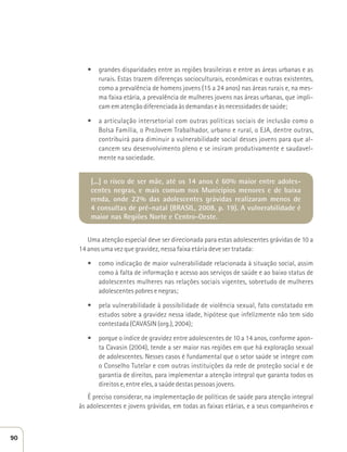 t grandes disparidades entre as regiões brasileiras e entre as áreas urbanas e as 
rurais. Estas trazem diferenças socioculturais, econômicas e outras existentes, 
como a prevalência de homens jovens (15 a 24 anos) nas áreas rurais e, na mes-ma 
faixa etária, a prevalência de mulheres jovens nas áreas urbanas, que impli-cam 
em atenção diferenciada às demandas e às necessidades de saúde; 
t a articulação intersetorial com outras políticas sociais de inclusão como o 
Bolsa Família, o ProJovem Trabalhador, urbano e rural, o EJA, dentre outras, 
contribuirá para diminuir a vulnerabilidade social desses jovens para que al-cancem 
seu desenvolvimento pleno e se insiram produtivamente e saudavel-mente 
na sociedade. 
[...] o risco de ser mãe, até os 14 anos é 60% maior entre adoles-centes 
negras, e mais comum nos Municípios menores e de baixa 
renda, onde 22% das adolescentes grávidas realizaram menos de 
4 consultas de pré-natal (BRASIL, 2008, p. 19). A vulnerabilidade é 
maior nas Regiões Norte e Centro-Oeste. 
Uma atenção especial deve ser direcionada para estas adolescentes grávidas de 10 a 
14 anos uma vez que gravidez, nessa faixa etária deve ser tratada: 
t como indicação de maior vulnerabilidade relacionada à situação social, assim 
como à falta de informação e acesso aos serviços de saúde e ao baixo status de 
adolescentes mulheres nas relações sociais vigentes, sobretudo de mulheres 
adolescentes pobres e negras; 
t pela vulnerabilidade à possibilidade de violência sexual, fato constatado em 
estudos sobre a gravidez nessa idade, hipótese que infelizmente não tem sido 
contestada (CAVASIN (org.), 2004); 
t porque o índice de gravidez entre adolescentes de 10 a 14 anos, conforme apon-ta 
Cavasin (2004), tende a ser maior nas regiões em que há exploração sexual 
de adolescentes. Nesses casos é fundamental que o setor saúde se integre com 
o Conselho Tutelar e com outras instituições da rede de proteção social e de 
garantia de direitos, para implementar a atenção integral que garanta todos os 
direitos e, entre eles, a saúde destas pessoas jovens. 
É preciso considerar, na implementação de políticas de saúde para atenção integral 
às adolescentes e jovens grávidas, em todas as faixas etárias, e a seus companheiros e 
90 
 