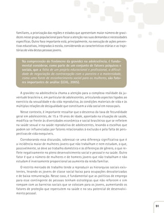 familiares, a priorização das regiões e estados que apresentam maior número de gravi-dezes 
nesse grupo populacional para focar a atenção nas suas demandas e necessidades 
específicas. Outro foco importante está, principalmente, na execução de ações preven-tivas 
educativas, integradas à escola, considerando as características etárias e as traje-tórias 
de vida destas pessoas jovens. 
Na compreensão do fenômeno da gravidez na adolescência, é funda-mental 
considerar, como parte de um conjunto de fatores psíquicos e 
sociais, que a falta de um projeto educacional e profissional, a dificul-dade 
de negociação da contracepção com o parceiro e a maternidade, 
como uma fonte de reconhecimento social para as mulheres, são fato-res 
importantes de análise (LEAL, 2005). 
A gravidez na adolescência chama a atenção para a complexa realidade da ju-ventude 
brasileira e, em particular de adolescentes, articulando aspectos ligados ao 
exercício da sexualidade e da vida reprodutiva, às condições materiais de vida e às 
múltiplas relações de desigualdade que constituem a vida social em nosso país. 
Nesse contexto, é importante ressaltar que o descenso da taxa de fecundidade 
geral em adolescentes, de 15 a 19 anos de idade, apontado na situação de saúde, 
modifica-se frente às diversidades econômica e social brasileiras que se refletem 
na saúde sexual e na saúde reprodutiva de adolescentes, levando a escolhas que 
podem ser influenciadas por fatores relacionados à exclusão e pela falta de pers-pectivas 
de vida exequíveis. 
Corroborando essa discussão, sobressai-se uma diferença significativa que é 
a incidência maior de mulheres jovens que não trabalham e nem estudam, o que, 
possivelmente, se deve ao trabalho doméstico e às diferenças de gênero, o que re-flete 
negativamente no pleno desenvolvimento social e pessoal e na saúde. Outro 
fator é que o número de mulheres e de homens jovens que não trabalham e não 
estudam é inversamente proporcional ao aumento da renda familiar. 
O restrito mercado de trabalho tende a reproduzir as hierarquias sociais exis-tentes, 
levando os jovens de classe social baixa para ocupações desvalorizadas 
e de baixa remuneração. Nesse caso, é fundamental que as políticas de emprego 
para esse contingente de pessoas tenham estratégias que não reforcem e sim 
rompam com as barreiras sociais que se colocam para os jovens, aumentando os 
fatores de proteção que repercutem na saúde e no seu potencial de desenvolvi-mento 
pessoal. 
91 
 