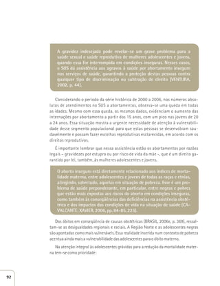 A gravidez indesejada pode revelar-se um grave problema para a 
saúde sexual e saúde reprodutiva de mulheres adolescentes e jovens, 
quando essa for interrompida em condições inseguras. Nesses casos, 
o SUS dá assistência aos agravos à saúde por abortamento inseguro 
nos serviços de saúde, garantindo a proteção destas pessoas contra 
qualquer tipo de discriminação ou subtração de direito (VENTURA, 
2002, p. 44). 
Considerando o período da série histórica de 2000 a 2006, nos números abso-lutos 
de atendimentos no SUS a abortamentos, observa-se uma queda em todas 
as idades. Mesmo com essa queda, os mesmos dados, evidenciam o aumento das 
internações por abortamento a partir dos 15 anos, com um pico nas jovens de 20 
a 24 anos. Essa situação mostra a urgente necessidade de atenção à vulnerabili-dade 
desse segmento populacional para que estas pessoas se desenvolvam sau-davelmente 
e possam fazer escolhas reprodutivas esclarecidas, em acordo com os 
direitos reprodutivos. 
É importante lembrar que nessa assistência estão os abortamentos por razões 
legais – gravidezes por estupro ou por risco de vida da mãe -, que é um direito ga-rantido 
por lei, também, às mulheres adolescentes e jovens. 
O aborto inseguro está diretamente relacionado aos índices de morta-lidade 
materna, entre adolescentes e jovens de todas as raças e etnias, 
atingindo, sobretudo, aquelas em situação de pobreza. Esse é um pro-blema 
de saúde preponderante, em particular, entre negras e pobres 
que estão mais expostas aos riscos do aborto em condições inseguras, 
como também às conseqüências das deficiências na assistência obsté-trica 
e dos impactos das condições de vida na situação de saúde (CA-VALCANTE; 
XAVIER, 2006, pp. 84-85, 225). 
Dos óbitos em conseqüência de causas obstétricas (BRASIL, 2006e, p. 369), ressal-tam- 
se as desigualdades regionais e raciais. A Região Norte e as adolescentes negras 
são apontadas como mais vulneráveis. Essa realidade inserida num contexto de pobreza 
acentua ainda mais a vulnerabilidade das adolescentes para o óbito materno. 
Na atenção integral às adolescentes grávidas para a redução da mortalidade mater-na 
tem-se como prioridade: 
92 
 