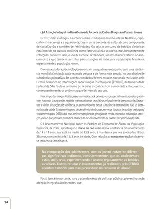 c) A Atenção Integral no Uso Abusivo de Álcool e de Outras Drogas em Pessoas Jovens 
Dentre todas as drogas, o álcool é a mais utilizada no mundo inteiro. No Brasil, espe-cialmente 
a cerveja e a aguardente, fazem parte do contexto cultural como componente 
de socialização e também de festividades. Ou seja, o consumo de bebidas alcoólicas 
está inserido na cultura brasileira como fato social não só aceito, mas frequentemente 
reforçado. Por outro lado, o uso de álcool é, certamente, um dos maiores fatores de ado-ecimento 
e que também contribui para situações de risco para a população brasileira, 
especialmente a população jovem. 
Diversos estudos epidemiológicos mostram um quadro preocupante, com uma tendên-cia 
mundial à iniciação cada vez mais precoce e de forma mais pesada, no uso abusivo de 
substâncias psicoativas. De acordo com dados de três estudos nacionais realizados pelo 
Centro Brasileiro de Informações sobre Drogas Psicotrópicas (CEBRID), da Universidade 
Federal de São Paulo o consumo de bebidas alcoólicas tem aumentado entre jovens e, 
consequentemente, os problemas que derivam do seu uso. 
No campo das drogas ilícitas, o consumo de crack pelos jovens, especialmente aqueles que vi-vem 
nas ruas das grandes regiões metropolitanas brasileiras, é igualmente preocupante. Expos-tos 
a várias situações de violência, os consumidores dessa substância demandam, não só alter-nativas 
de saúde (tratamento para dependência de drogas, serviços básicos de saúde, testagem/ 
tratamento para DST/Aids), mas de intervenções de geração de renda, moradia, educação, servi-ços 
sociais que possam permitir a chance do desenvolvimento de outras perspectivas de vida. 
O I Levantamento Nacional sobre os Padrões de Consumo de Álcool na População 
Brasileira, de 2007, aponta que o início do consumo dessa substância em adolescentes 
de 14 a 17 anos, que está na média de 13,9 anos, é mais baixa que nos jovens dos 18 aos 
25 anos, com a média de 15, 3 anos de idade. Com relação ao consumo regular observa-se 
tendência semelhante. 
Na comparação dos adolescentes com os jovens notam-se diferen-ças 
significativas indicando, consistentemente, que os adolescentes 
estão, mais cedo, experimentando e usando regularmente as bebidas 
alcoólicas. Outros estudos e levantamentos já realizados pelo CEBRID 
apontam também para essa precocidade no consumo do álcool. 
Posto isso, é importante, para o planejamento de políticas públicas preventivas e de 
atenção integral a adolescentes, que: 
94 
 