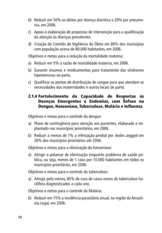 b)	 Reduzir em 50% os óbitos por doença diarréica e 20% por pneumo-
         nia, em 2006.
     c)	 Apoio à elaboração de propostas de intervenção para a qualificação
         da atenção às doenças prevalentes.
     d)	 Criação de Comitês de Vigilância do Óbito em 80% dos municípios
         com população acima de 80.000 habitantes, em 2006.
     Objetivos e metas para a redução da mortalidade materna:
     a)	 Reduzir em 5% a razão de mortalidade materna, em 2006.
     b)	 Garantir insumos e medicamentos para tratamento das síndromes
         hipertensivas no parto.
     c)	 Qualificar os pontos de distribuição de sangue para que atendam as
         necessidades das maternidades e outros locais de parto.

     2.1.4 	 ortalecimento da Capacidade de Respostas às
           F
           Doenças Emergentes e Endemias, com Ênfase na
           Dengue, Hanseniase, Tuberculose, Malária e Influenza

     Objetivos e metas para o controle da dengue:
     a)	 Plano de contingência para atenção aos pacientes, elaborado e im-
         plantado nos municípios prioritários, em 2006.
     b)	 Reduzir a menos de 1% a infestação predial por Aedes aegypti em
         30% dos municípios prioritários até 2006.
     Objetivos e metas para a eliminação da hanseníase:
     a)	 Atingir o patamar de eliminação enquanto problema de saúde pú-
         blica, ou seja, menos de 1 caso por 10.000 habitantes em todos os
         municípios prioritários, em 2006.
     Objetivos e metas para o controle da tuberculose:
     a)	 Atingir, pelo menos, 85% de cura de casos novos de tuberculose ba-
         cilífera diagnosticados a cada ano.
     Objetivos e metas para o controle da Malária:
     b)	 Reduzir em 15% a incidência parasitária anual, na região da Amazô-
         nia Legal, em 2006.


10
 