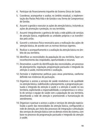 4.	 Participar do financiamento tripartite do Sistema Único de Saúde.
5.	 Coordenar, acompanhar e avaliar, no âmbito estadual, a implemen-
    tação dos Pactos Pela Vida e de Gestão e seu Termo de Compromisso
    de Gestão.
6.	 Assumir a gestão e executar as ações de atenção básica, incluindo as
    ações de promoção e proteção, no seu território.
7.	 Assumir integralmente a gerência de toda a rede pública de serviços
    de atenção básica, englobando as unidades próprias e as transferi-
    das pela união.
8.	 Garantir a estrutura física necessária para a realização das ações de
    atenção básica, de acordo com as normas técnicas vigentes.
9.	 Realizar o acompanhamento e a avaliação da atenção básica no âm-
    bito do seu território.
10.	Identificar as necessidades da população do seu território, fazer um
    reconhecimento das iniqüidades, oportunidades e recursos.
11.	Desenvolver, a partir da identificação das necessidades, um processo
    de planejamento, regulação, programação pactuada e integrada da
    atenção à saúde, monitoramento e avaliação.
12.	Formular e implementar políticas para áreas prioritárias, conforme
    definido nas instâncias de pactuação.
13.	Organizar o acesso a serviços de saúde resolutivos e de qualidade
    na atenção básica, viabilizando o planejamento, a programação pac-
    tuada e integrada da atenção à saúde e a atenção à saúde no seu
    território, explicitando a responsabilidade, o compromisso e o víncu-
    lo do serviço e equipe de saúde com a população do seu território,
    desenhando a rede de atenção e promovendo a humanização do
    atendimento.
14.	Organizar e pactuar o acesso a ações e serviços de atenção especia-
    lizada a partir das necessidades da atenção básica, configurando a
    rede de atenção, por meio dos processos de integração e articulação
    dos serviços de atenção básica com os demais níveis do sistema, com
    base no processo da programação pactuada e integrada da atenção
    à saúde.


                                                                        19
 