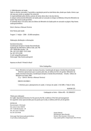  2006 Ministério da Saúde.
Todos os direitos reservados. É permitida a reprodução parcial ou total desta obra, desde que citada a fonte e que
não seja para venda ou qualquer fim comercial.
A responsabilidade pelos direitos autorais de textos desta obra é da área técnica.
A coleção institucional do Ministério da Saúde pode ser acessada na íntegra na Biblioteca Virtual do Ministério da
Saúde: http://www.saude.gov.br/bvs
O conteúdo desta e de outras obras da Editora do Ministério da Saúde pode ser acessado na página: http://www.
saude.gov.br/editora

Série A. Normas e Manuais Técnicos

Série Pactos pela Saúde

Tiragem: 1.ª edição – 2006 – 20.000 exemplares


Elaboração, distribuição e informações:
M INISTÉRIO DA SAÚDE
Secretaria-Executiva
Coordenação de Apoio à Gestão Descentralizada
Esplanada dos Ministérios, Edifício Sede, sala 746
CEP: 70058-900, Brasília – DF,
Tels.: (61) 3315-3803 / 3315-2428
Fax: (61) 3315-2290
E-mail: sangue@saude.gov.br
Home page: http://www.saude.gov.br


Impresso no Brasil / Printed in Brazil

                                                    Ficha Catalográfica

          Brasil. Ministério da Saúde. Secretaria-Executiva. Coordenação de Apoio à Gestão Descentralizada.
              Diretrizes operacionais para os pactos pela vida, em defesa do SUS e de gestão / Ministério da
          Saúde, Secretaria-Executiva, Coordenação de Apoio à Gestão Descentralizada. – Brasília : Editora do
          Ministério da Saúde, 2006.
             72 p. – (Série A. Normas e Manuais Técnicos)

              ISBN 85-334-0960-5

              1. Diretrizes para o planejamento em saúde. 2. Serviços de saúde. 3. SUS (BR). I. Título. II. Série.

                                                                                                     NLM WA 525

                                                           Catalogação na fonte – Editora MS – OS 2006/0257

Títulos para indexação:
Em inglês: Operational directives for the pacts by the life, in defense of the SUS and management
Em espanhol: Líneas operacionales para los pactos por la vida, en defensa del SUS y de de gestión

EDITORA MS
Documentação e Informação
SIA, trecho 4, lotes 540/610
CEP: 71200-040, Brasília – DF
Tels.: (61) 3233-1774/2020
Fax: (61) 3233-9558                                                         Equipe Editorial:
                                                                            Normalização: Maria Resende
Home page: http://www.saude.gov.br/editora                                  Revisão: Lilian Assunção e Vânia Lucas
E-mail: editora.ms@saude.gov.br                                             Capa, projeto gráfico e diagramação: Denis Ferreira
 