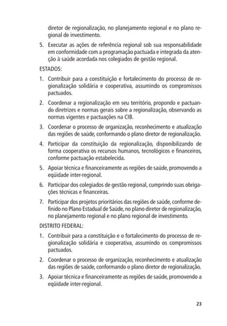 diretor de regionalização, no planejamento regional e no plano re-
   gional de investimento.
5.	 Executar as ações de referência regional sob sua responsabilidade
    em conformidade com a programação pactuada e integrada da aten-
    ção à saúde acordada nos colegiados de gestão regional.
ESTADOS:
1.	 Contribuir para a constituição e fortalecimento do processo de re-
    gionalização solidária e cooperativa, assumindo os compromissos
    pactuados.
2.	 Coordenar a regionalização em seu território, propondo e pactuan-
    do diretrizes e normas gerais sobre a regionalização, observando as
    normas vigentes e pactuações na CIB.
3.	 Coordenar o processo de organização, reconhecimento e atualização
    das regiões de saúde, conformando o plano diretor de regionalização.
4.	 Participar da constituição da regionalização, disponibilizando de
    forma cooperativa os recursos humanos, tecnológicos e financeiros,
    conforme pactuação estabelecida.
5.	 Apoiar técnica e financeiramente as regiões de saúde, promovendo a
    eqüidade inter-regional.
6.	 Participar dos colegiados de gestão regional, cumprindo suas obriga-
    ções técnicas e financeiras.
7.	 Participar dos projetos prioritários das regiões de saúde, conforme de-
    finido no Plano Estadual de Saúde, no plano diretor de regionalização,
    no planejamento regional e no plano regional de investimento.
DISTRITO FEDERAL:
1.	 Contribuir para a constituição e o fortalecimento do processo de re-
    gionalização solidária e cooperativa, assumindo os compromissos
    pactuados.
2.	 Coordenar o processo de organização, reconhecimento e atualização
    das regiões de saúde, conformando o plano diretor de regionalização.
3.	 Apoiar técnica e financeiramente as regiões de saúde, promovendo a
    eqüidade inter-regional.


                                                                        23
 