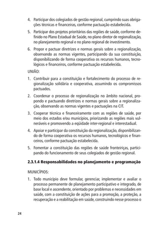 4.	 Participar dos colegiados de gestão regional, cumprindo suas obriga-
         ções técnicas e financeiras, conforme pactuação estabelecida.
     5.	 Participar dos projetos prioritários das regiões de saúde, conforme de-
         finido no Plano Estadual de Saúde, no plano diretor de regionalização,
         no planejamento regional e no plano regional de investimento.
     6.	 Propor e pactuar diretrizes e normas gerais sobre a regionalização,
         observando as normas vigentes, participando da sua constituição,
         disponibilizando de forma cooperativa os recursos humanos, tecno-
         lógicos e financeiros, conforme pactuação estabelecida.
     UNIÃO:
     1.	 Contribuir para a constituição e fortalecimento do processo de re-
         gionalização solidária e cooperativa, assumindo os compromissos
         pactuados.
     2.	 Coordenar o processo de regionalização no âmbito nacional, pro-
         pondo e pactuando diretrizes e normas gerais sobre a regionaliza-
         ção, observando as normas vigentes e pactuações na CIT.
     3.	 Cooperar técnica e financeiramente com as regiões de saúde, por
         meio dos estados e/ou municípios, priorizando as regiões mais vul-
         neráveis e promovendo a eqüidade inter-regional e interestadual.
     4.	 Apoiar e participar da constituição da regionalização, disponibilizan-
         do de forma cooperativa os recursos humanos, tecnológicos e finan-
         ceiros, conforme pactuação estabelecida.
     5.	 Fomentar a constituição das regiões de saúde fronteiriças, partici-
         pando do funcionamento de seus colegiados de gestão regional.

     2.3.1.4 Responsabilidades no planejamento e programação

     MUNICÍPIOS:
     1.	 Todo município deve formular, gerenciar, implementar e avaliar o
         processo permanente de planejamento participativo e integrado, de
         base local e ascendente, orientado por problemas e necessidades em
         saúde, com a constituição de ações para a promoção, a proteção, a
         recuperação e a reabilitação em saúde, construindo nesse processo o


24
 