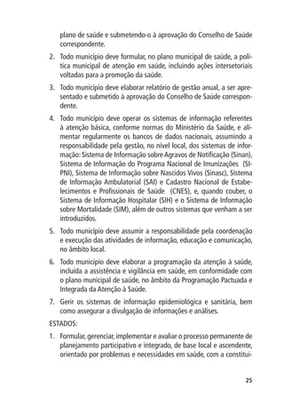 plano de saúde e submetendo-o à aprovação do Conselho de Saúde
   correspondente.
2.	 Todo município deve formular, no plano municipal de saúde, a polí-
    tica municipal de atenção em saúde, incluindo ações intersetoriais
    voltadas para a promoção da saúde.
3.	 Todo município deve elaborar relatório de gestão anual, a ser apre-
    sentado e submetido à aprovação do Conselho de Saúde correspon-
    dente.
4.	 Todo município deve operar os sistemas de informação referentes
    à atenção básica, conforme normas do Ministério da Saúde, e ali-
    mentar regularmente os bancos de dados nacionais, assumindo a
    responsabilidade pela gestão, no nível local, dos sistemas de infor-
    mação: Sistema de Informação sobre Agravos de Notificação (Sinan),
    Sistema de Informação do Programa Nacional de Imunizações (SI-
    PNI), Sistema de Informação sobre Nascidos Vivos (Sinasc), Sistema
    de Informação Ambulatorial (SAI) e Cadastro Nacional de Estabe-
    lecimentos e Profissionais de Saúde (CNES), e, quando couber, o
    Sistema de Informação Hospitalar (SIH) e o Sistema de Informação
    sobre Mortalidade (SIM), além de outros sistemas que venham a ser
    introduzidos.
5.	 Todo município deve assumir a responsabilidade pela coordenação
    e execução das atividades de informação, educação e comunicação,
    no âmbito local.
6.	 Todo município deve elaborar a programação da atenção à saúde,
    incluída a assistência e vigilância em saúde, em conformidade com
    o plano municipal de saúde, no âmbito da Programação Pactuada e
    Integrada da Atenção à Saúde.
7.	 Gerir os sistemas de informação epidemiológica e sanitária, bem
    como assegurar a divulgação de informações e análises.
ESTADOS:
1.	 Formular, gerenciar, implementar e avaliar o processo permanente de
    planejamento participativo e integrado, de base local e ascendente,
    orientado por problemas e necessidades em saúde, com a constitui-


                                                                     25
 