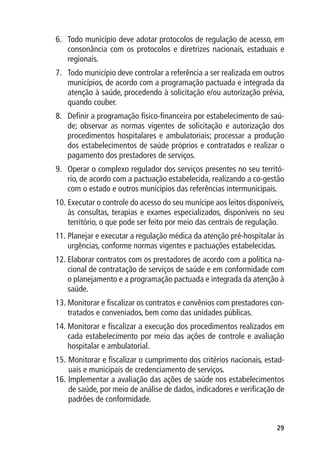 6.	 Todo município deve adotar protocolos de regulação de acesso, em
    consonância com os protocolos e diretrizes nacionais, estaduais e
    regionais.
7.	 Todo município deve controlar a referência a ser realizada em outros
    municípios, de acordo com a programação pactuada e integrada da
    atenção à saúde, procedendo à solicitação e/ou autorização prévia,
    quando couber.
8.	 Definir a programação físico-financeira por estabelecimento de saú-
    de; observar as normas vigentes de solicitação e autorização dos
    procedimentos hospitalares e ambulatoriais; processar a produção
    dos estabelecimentos de saúde próprios e contratados e realizar o
    pagamento dos prestadores de serviços.
9.	 Operar o complexo regulador dos serviços presentes no seu territó-
    rio, de acordo com a pactuação estabelecida, realizando a co-gestão
    com o estado e outros municípios das referências intermunicipais.
10.	Executar o controle do acesso do seu munícipe aos leitos disponíveis,
    às consultas, terapias e exames especializados, disponíveis no seu
    território, o que pode ser feito por meio das centrais de regulação.
11.	Planejar e executar a regulação médica da atenção pré-hospitalar às
    urgências, conforme normas vigentes e pactuações estabelecidas.
12.	Elaborar contratos com os prestadores de acordo com a política na-
    cional de contratação de serviços de saúde e em conformidade com
    o planejamento e a programação pactuada e integrada da atenção à
    saúde.
13.	Monitorar e fiscalizar os contratos e convênios com prestadores con-
    tratados e conveniados, bem como das unidades públicas.
14.	Monitorar e fiscalizar a execução dos procedimentos realizados em
    cada estabelecimento por meio das ações de controle e avaliação
    hospitalar e ambulatorial.
15.	Monitorar e fiscalizar o cumprimento dos critérios nacionais, estad-
    uais e municipais de credenciamento de serviços.
16.	Implementar a avaliação das ações de saúde nos estabelecimentos
    de saúde, por meio de análise de dados, indicadores e verificação de
    padrões de conformidade.


                                                                      29
 