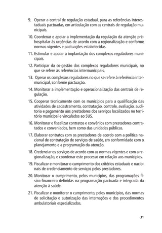 9.	 Operar a central de regulação estadual, para as referências interes-
    taduais pactuadas, em articulação com as centrais de regulação mu-
    nicipais.
10.	Coordenar e apoiar a implementação da regulação da atenção pré-
    hospitalar às urgências de acordo com a regionalização e conforme
    normas vigentes e pactuações estabelecidas.
11.	Estimular e apoiar a implantação dos complexos reguladores muni-
    cipais.
12.	Participar da co-gestão dos complexos reguladores municipais, no
    que se refere às referências intermunicipais.
13.	 Operar os complexos reguladores no que se refere à referência inter-
    municipal, conforme pactuação.
14.	Monitorar a implementação e operacionalização das centrais de re-
    gulação.
15.	Cooperar tecnicamente com os municípios para a qualificação das
    atividades de cadastramento, contratação, controle, avaliação, audi-
    toria e pagamento aos prestadores dos serviços localizados no terri-
    tório municipal e vinculados ao SUS.
16.	Monitorar e fiscalizar contratos e convênios com prestadores contra-
    tados e conveniados, bem como das unidades públicas.
17.	Elaborar contratos com os prestadores de acordo com a política na-
    cional de contratação de serviços de saúde, em conformidade com o
    planejamento e a programação da atenção.
18.	Credenciar os serviços de acordo com as normas vigentes e com a re-
    gionalização, e coordenar este processo em relação aos municípios.
19.	Fiscalizar e monitorar o cumprimento dos critérios estaduais e nacio-
    nais de credenciamento de serviços pelos prestadores.
20.	Monitorar o cumprimento, pelos municípios, das programações fí-
    sico-financeira definidas na programação pactuada e integrada da
    atenção à saúde.
21.	Fiscalizar e monitorar o cumprimento, pelos municípios, das normas
    de solicitação e autorização das internações e dos procedimentos
    ambulatoriais especializados.


                                                                      31
 