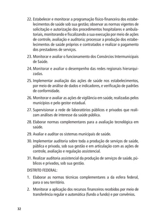 22.	Estabelecer e monitorar a programação físico-financeira dos estabe-
         lecimentos de saúde sob sua gestão; observar as normas vigentes de
         solicitação e autorização dos procedimentos hospitalares e ambula-
         toriais, monitorando e fiscalizando a sua execução por meio de ações
         de controle, avaliação e auditoria; processar a produção dos estabe-
         lecimentos de saúde próprios e contratados e realizar o pagamento
         dos prestadores de serviços.
     23.	Monitorar e avaliar o funcionamento dos Consórcios Intermunicipais
         de Saúde.
     24.	Monitorar e avaliar o desempenho das redes regionais hierarqui-
         zadas.
     25.	Implementar avaliação das ações de saúde nos estabelecimentos,
         por meio de análise de dados e indicadores, e verificação de padrões
         de conformidade.
     26.	Monitorar e avaliar as ações de vigilância em saúde, realizadas pelos
         municípios e pelo gestor estadual.
     27.	Supervisionar a rede de laboratórios públicos e privados que reali-
         zam análises de interesse da saúde pública.
     28.	Elaborar normas complementares para a avaliação tecnológica em
         saúde.
     29.	Avaliar e auditar os sistemas municipais de saúde.
     30.	Implementar auditoria sobre toda a produção de serviços de saúde,
         pública e privada, sob sua gestão e em articulação com as ações de
         controle, avaliação e regulação assistencial.
     31.	Realizar auditoria assistencial da produção de serviços de saúde, pú-
         blicos e privados, sob sua gestão.
     DISTRITO FEDERAL:
     1.	 Elaborar as normas técnicas complementares a da esfera federal,
         para o seu território.
     2.	 Monitorar a aplicação dos recursos financeiros recebidos por meio de
         transferência regular e automática (fundo a fundo) e por convênios.


32
 