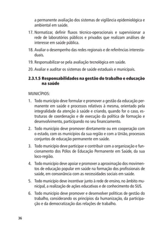 a permanente avaliação dos sistemas de vigilância epidemiológica e
        ambiental em saúde.
     17.	Normatizar, definir fluxos técnico-operacionais e supervisionar a
         rede de laboratórios públicos e privados que realizam análises de
         interesse em saúde pública.
     18.	Avaliar o desempenho das redes regionais e de referências interesta-
         duais.
     19.	Responsabilizar-se pela avaliação tecnológica em saúde.
     20.	Avaliar e auditar os sistemas de saúde estaduais e municipais.

     2.3.1.5  esponsabilidades na gestão do trabalho e educação
             R
             na saúde

     MUNICÍPIOS:
     1.	 Todo município deve formular e promover a gestão da educação per-
         manente em saúde e processos relativos à mesma, orientado pela
         integralidade da atenção à saúde e criando, quando for o caso, es-
         truturas de coordenação e de execução da política de formação e
         desenvolvimento, participando no seu financiamento.
     2.	 Todo município deve promover diretamente ou em cooperação com
         o estado, com os municípios da sua região e com a União, processos
         conjuntos de educação permanente em saúde.
     3.	 Todo município deve participar e contribuir com a organização e fun-
         cionamento dos Pólos de Educação Permanente em Saúde, da sua
         loco-região.
     4.	 Todo município deve apoiar e promover a aproximação dos movimen-
         tos de educação popular em saúde na formação dos profissionais de
         saúde, em consonância com as necessidades sociais em saúde.
     5.	 Todo município deve incentivar junto à rede de ensino, no âmbito mu-
         nicipal, a realização de ações educativas e de conhecimento do SUS.
     6.	 Todo município deve promover e desenvolver políticas de gestão do
         trabalho, considerando os princípios da humanização, da participa-
         ção e da democratização das relações de trabalho.


36
 
