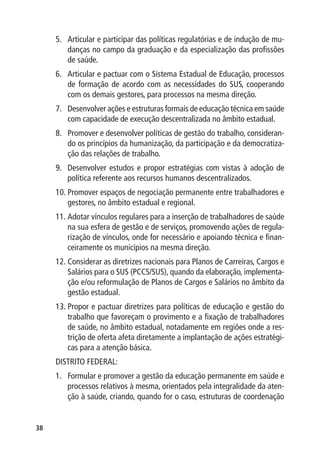 5.	 Articular e participar das políticas regulatórias e de indução de mu-
         danças no campo da graduação e da especialização das profissões
         de saúde.
     6.	 Articular e pactuar com o Sistema Estadual de Educação, processos
         de formação de acordo com as necessidades do SUS, cooperando
         com os demais gestores, para processos na mesma direção.
     7.	 Desenvolver ações e estruturas formais de educação técnica em saúde
         com capacidade de execução descentralizada no âmbito estadual.
     8.	 Promover e desenvolver políticas de gestão do trabalho, consideran-
         do os princípios da humanização, da participação e da democratiza-
         ção das relações de trabalho.
     9.	 Desenvolver estudos e propor estratégias com vistas à adoção de
         política referente aos recursos humanos descentralizados.
     10.	Promover espaços de negociação permanente entre trabalhadores e
         gestores, no âmbito estadual e regional.
     11.	Adotar vínculos regulares para a inserção de trabalhadores de saúde
         na sua esfera de gestão e de serviços, promovendo ações de regula-
         rização de vínculos, onde for necessário e apoiando técnica e finan-
         ceiramente os municípios na mesma direção.
     12.	Considerar as diretrizes nacionais para Planos de Carreiras, Cargos e
         Salários para o SUS (PCCS/SUS), quando da elaboração, implementa-
         ção e/ou reformulação de Planos de Cargos e Salários no âmbito da
         gestão estadual.
     13.	Propor e pactuar diretrizes para políticas de educação e gestão do
         trabalho que favoreçam o provimento e a fixação de trabalhadores
         de saúde, no âmbito estadual, notadamente em regiões onde a res-
         trição de oferta afeta diretamente a implantação de ações estratégi-
         cas para a atenção básica.
     DISTRITO FEDERAL:
     1.	 Formular e promover a gestão da educação permanente em saúde e
         processos relativos à mesma, orientados pela integralidade da aten-
         ção à saúde, criando, quando for o caso, estruturas de coordenação


38
 