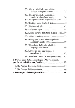 2.3.1.4  esponsabilidades na regulação,
                          R
                        	 controle, avaliação e auditoria........................ 28
                  2.3.1.5 Responsabilidades na gestão do
                       	 trabalho e educação na saúde........................ 36
                  2.3.1.6 Responsabilidades na participação social....... 41
                  2.3.2 Diretrizes para a Gestão do SUS. ....................... 43
                                                       .
                  2.3.2.1 Descentralização............................................. 43
                  2.3.2.2 Regionalização................................................ 44
                  2.3.2.3 Financiamento do Sistema Único de Saúde..... 50
                  2.3.2.4 Planejamento no SUS...................................... 57
                  2.3.2.5  rogramação Pactuada e Integrada da
                          P
                       	 Atenção em Saúde – PPI................................. 59
                  2.3.2.6 Regulação da Atenção à Saúde e
                        	 Regulação Assistencial. .................................. 60
                                                .
                  2.3.2.7 Diretrizes para a participação e
                       	 controle social................................................. 62
                  2.3.2.8 Gestão do trabalho e educação na saúde....... 63
3	  o Processo de Implementação e Monitoramento
   D
dos Pactos pela Vida e de Gestão........................................... 67
   3.1 Do Processo de Implementação................................................ 67
   3.2 Do Processo de Monitoramento................................................ 68
4 	  a Direção e Articulação do SUS. ...................................... 69
    D                               .
 